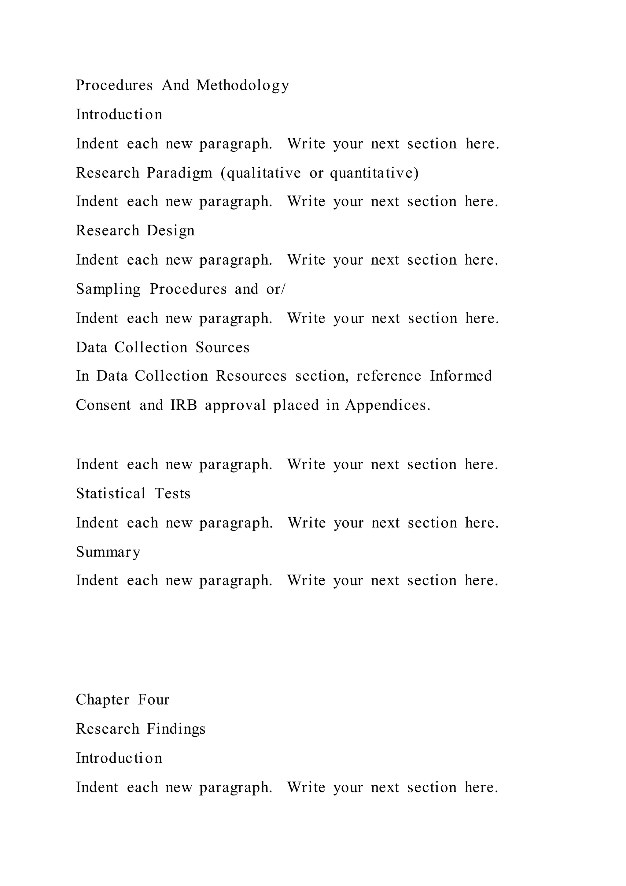 Procedures And Methodology
Introduction
Indent each new paragraph. Write your next section here.
Research Paradigm (qualitative or quantitative)
Indent each new paragraph. Write your next section here.
Research Design
Indent each new paragraph. Write your next section here.
Sampling Procedures and or/
Indent each new paragraph. Write your next section here.
Data Collection Sources
In Data Collection Resources section, reference Informed
Consent and IRB approval placed in Appendices.
Indent each new paragraph. Write your next section here.
Statistical Tests
Indent each new paragraph. Write your next section here.
Summary
Indent each new paragraph. Write your next section here.
Chapter Four
Research Findings
Introduction
Indent each new paragraph. Write your next section here.
 