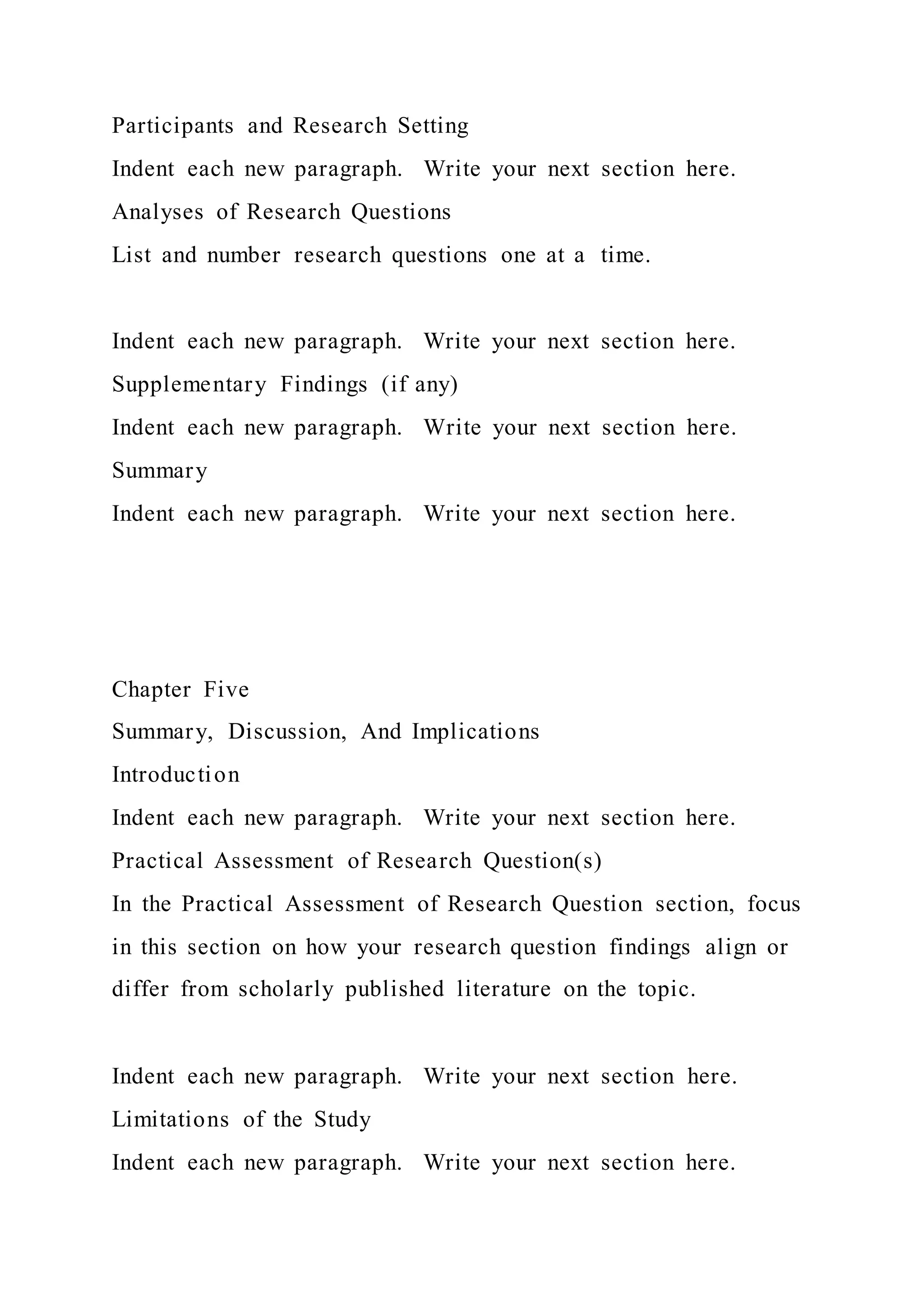 Participants and Research Setting
Indent each new paragraph. Write your next section here.
Analyses of Research Questions
List and number research questions one at a time.
Indent each new paragraph. Write your next section here.
Supplementary Findings (if any)
Indent each new paragraph. Write your next section here.
Summary
Indent each new paragraph. Write your next section here.
Chapter Five
Summary, Discussion, And Implications
Introduction
Indent each new paragraph. Write your next section here.
Practical Assessment of Research Question(s)
In the Practical Assessment of Research Question section, focus
in this section on how your research question findings align or
differ from scholarly published literature on the topic.
Indent each new paragraph. Write your next section here.
Limitations of the Study
Indent each new paragraph. Write your next section here.
 