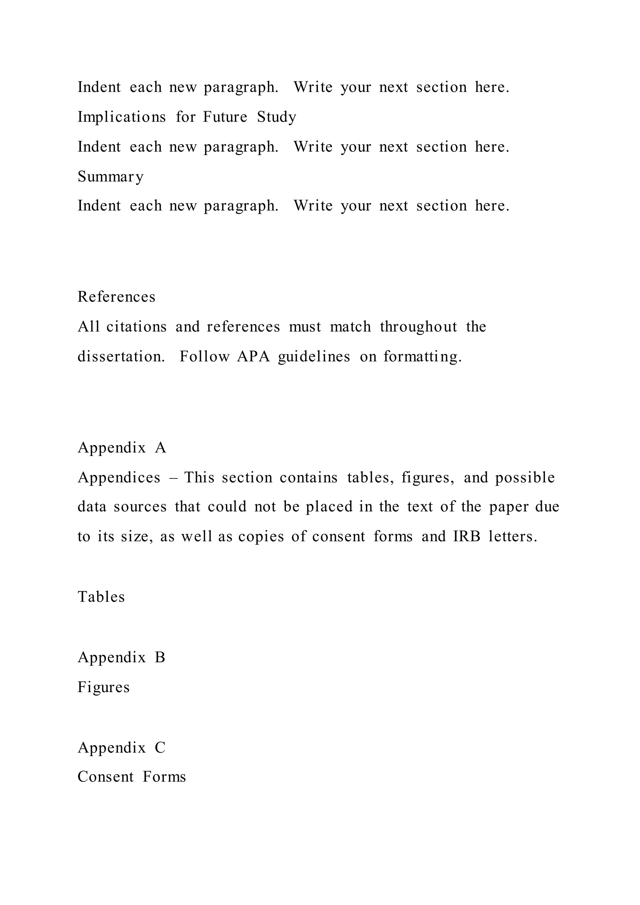 Indent each new paragraph. Write your next section here.
Implications for Future Study
Indent each new paragraph. Write your next section here.
Summary
Indent each new paragraph. Write your next section here.
References
All citations and references must match throughout the
dissertation. Follow APA guidelines on formatting.
Appendix A
Appendices – This section contains tables, figures, and possible
data sources that could not be placed in the text of the paper due
to its size, as well as copies of consent forms and IRB letters.
Tables
Appendix B
Figures
Appendix C
Consent Forms
 