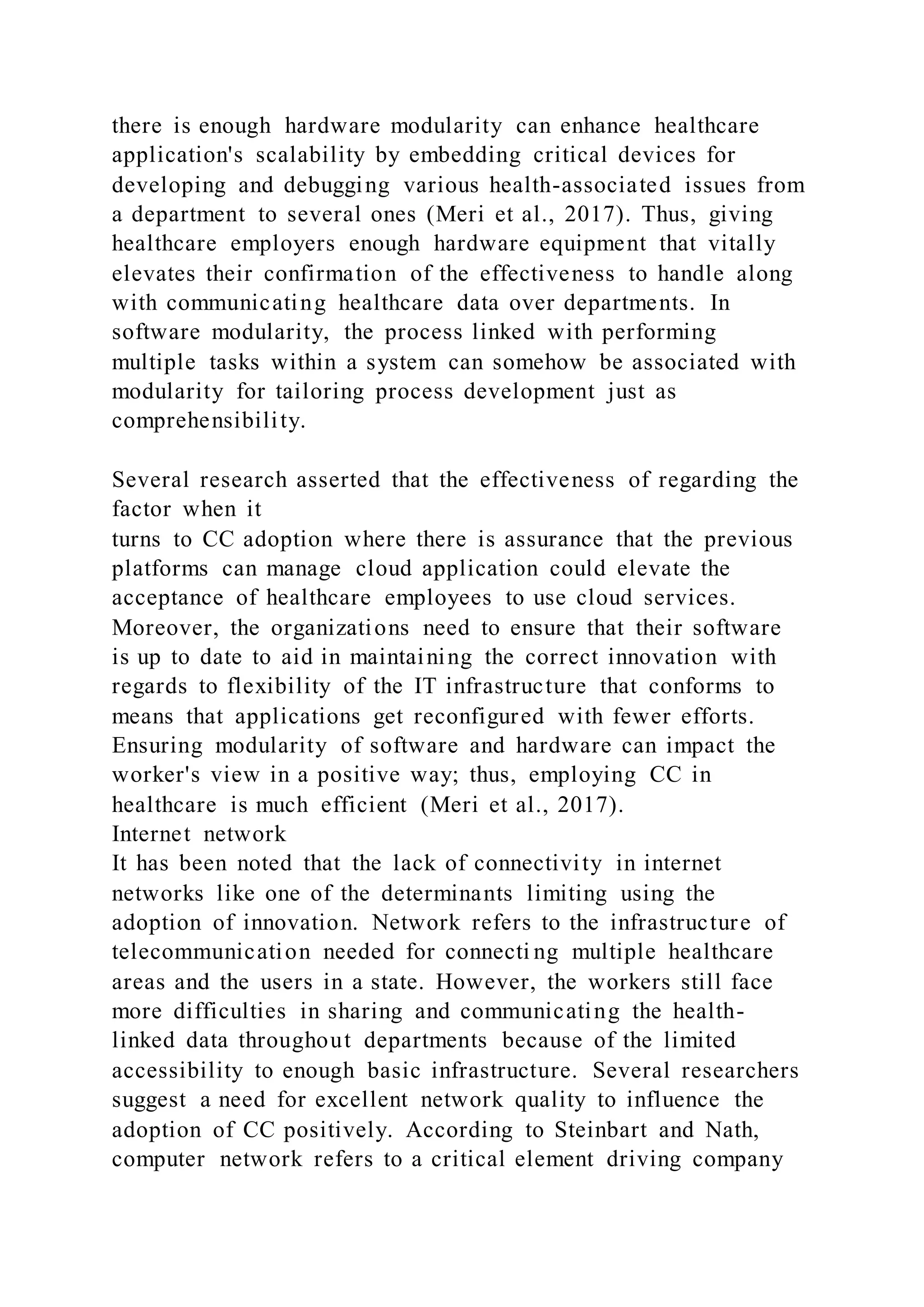 there is enough hardware modularity can enhance healthcare
application's scalability by embedding critical devices for
developing and debugging various health-associated issues from
a department to several ones (Meri et al., 2017). Thus, giving
healthcare employers enough hardware equipment that vitally
elevates their confirmation of the effectiveness to handle along
with communicating healthcare data over departments. In
software modularity, the process linked with performing
multiple tasks within a system can somehow be associated with
modularity for tailoring process development just as
comprehensibility.
Several research asserted that the effectiveness of regarding the
factor when it
turns to CC adoption where there is assurance that the previous
platforms can manage cloud application could elevate the
acceptance of healthcare employees to use cloud services.
Moreover, the organizations need to ensure that their software
is up to date to aid in maintaining the correct innovation with
regards to flexibility of the IT infrastructure that conforms to
means that applications get reconfigured with fewer efforts.
Ensuring modularity of software and hardware can impact the
worker's view in a positive way; thus, employing CC in
healthcare is much efficient (Meri et al., 2017).
Internet network
It has been noted that the lack of connectivity in internet
networks like one of the determinants limiting using the
adoption of innovation. Network refers to the infrastructure of
telecommunication needed for connecti ng multiple healthcare
areas and the users in a state. However, the workers still face
more difficulties in sharing and communicating the health-
linked data throughout departments because of the limited
accessibility to enough basic infrastructure. Several researchers
suggest a need for excellent network quality to influence the
adoption of CC positively. According to Steinbart and Nath,
computer network refers to a critical element driving company
 