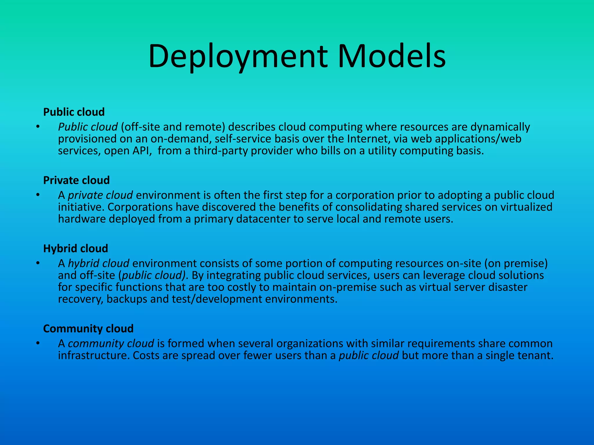 Deployment Models
Public cloud
• Public cloud (off-site and remote) describes cloud computing where resources are dynamically
provisioned on an on-demand, self-service basis over the Internet, via web applications/web
services, open API, from a third-party provider who bills on a utility computing basis.
Private cloud
• A private cloud environment is often the first step for a corporation prior to adopting a public cloud
initiative. Corporations have discovered the benefits of consolidating shared services on virtualized
hardware deployed from a primary datacenter to serve local and remote users.
Hybrid cloud
• A hybrid cloud environment consists of some portion of computing resources on-site (on premise)
and off-site (public cloud). By integrating public cloud services, users can leverage cloud solutions
for specific functions that are too costly to maintain on-premise such as virtual server disaster
recovery, backups and test/development environments.
Community cloud
• A community cloud is formed when several organizations with similar requirements share common
infrastructure. Costs are spread over fewer users than a public cloud but more than a single tenant.
 