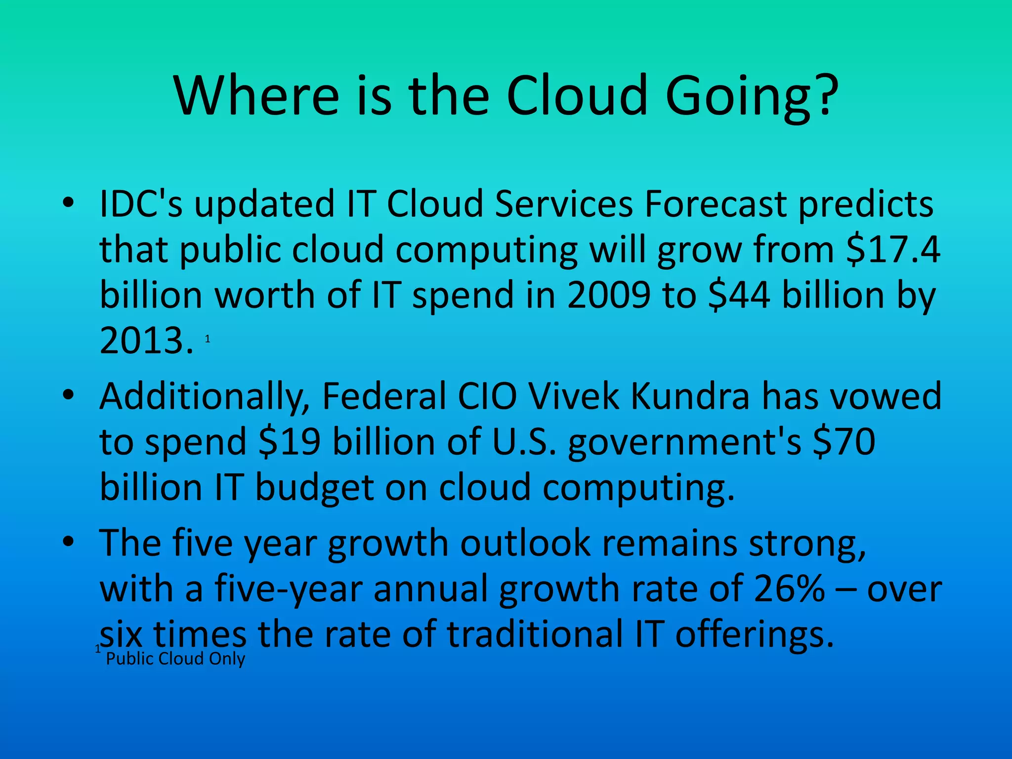 Where is the Cloud Going?
• IDC's updated IT Cloud Services Forecast predicts
that public cloud computing will grow from $17.4
billion worth of IT spend in 2009 to $44 billion by
2013. 1
• Additionally, Federal CIO Vivek Kundra has vowed
to spend $19 billion of U.S. government's $70
billion IT budget on cloud computing.
• The five year growth outlook remains strong,
with a five-year annual growth rate of 26% – over
six times the rate of traditional IT offerings.1
Public Cloud Only
 