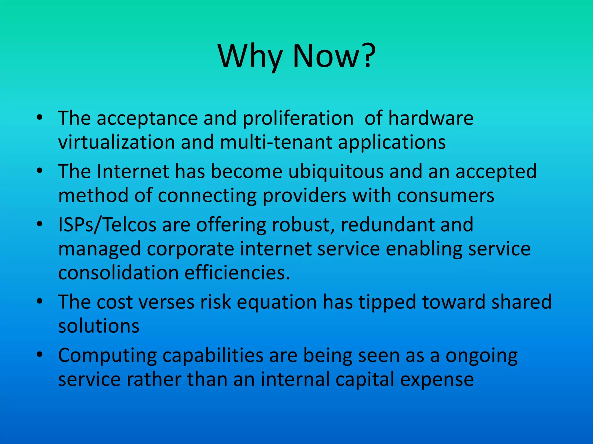 Why Now?
• The acceptance and proliferation of hardware
virtualization and multi-tenant applications
• The Internet has become ubiquitous and an accepted
method of connecting providers with consumers
• ISPs/Telcos are offering robust, redundant and
managed corporate internet service enabling service
consolidation efficiencies.
• The cost verses risk equation has tipped toward shared
solutions
• Computing capabilities are being seen as a ongoing
service rather than an internal capital expense
 