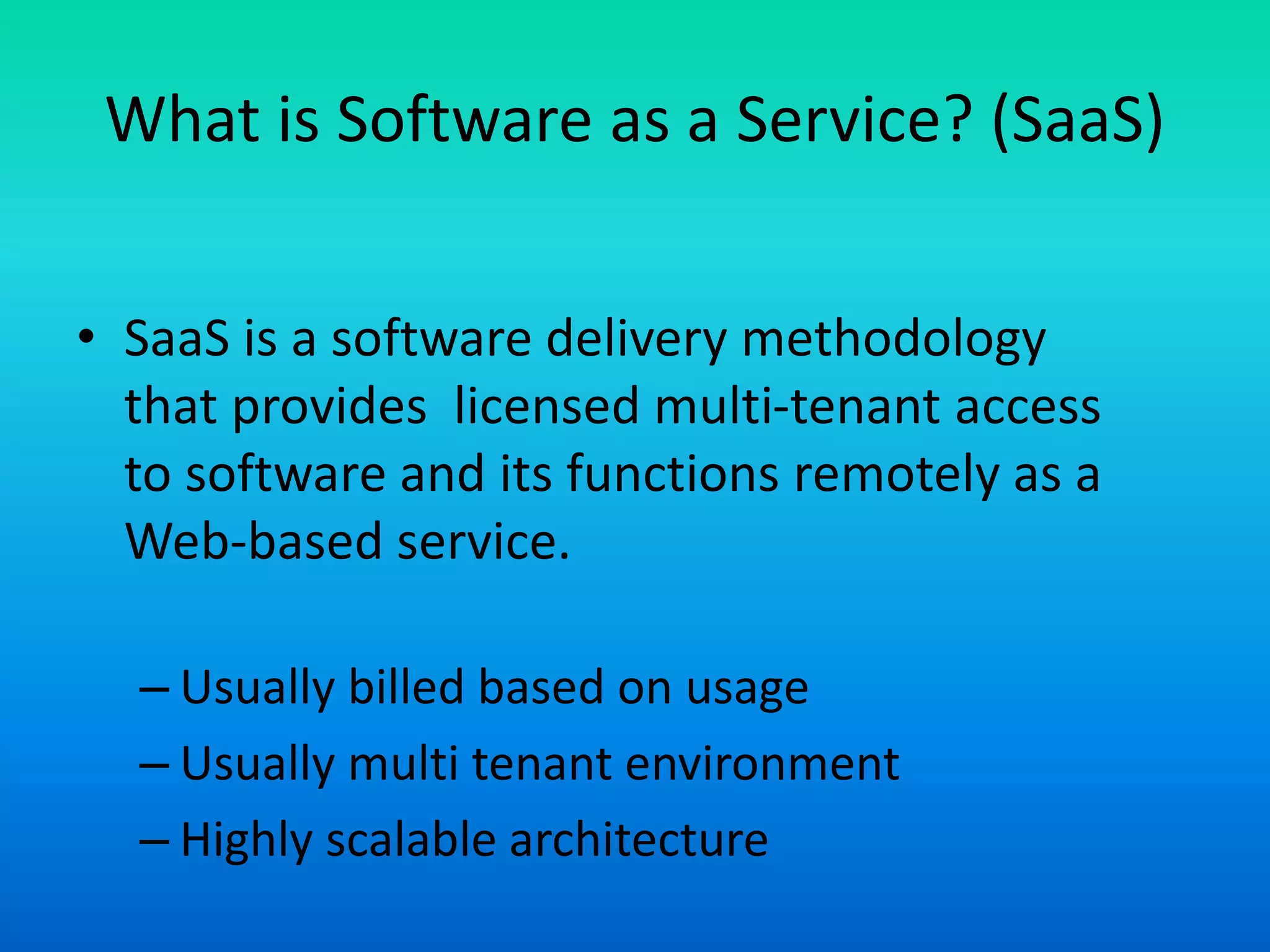 What is Software as a Service? (SaaS)
• SaaS is a software delivery methodology
that provides licensed multi-tenant access
to software and its functions remotely as a
Web-based service.
– Usually billed based on usage
– Usually multi tenant environment
– Highly scalable architecture
 
