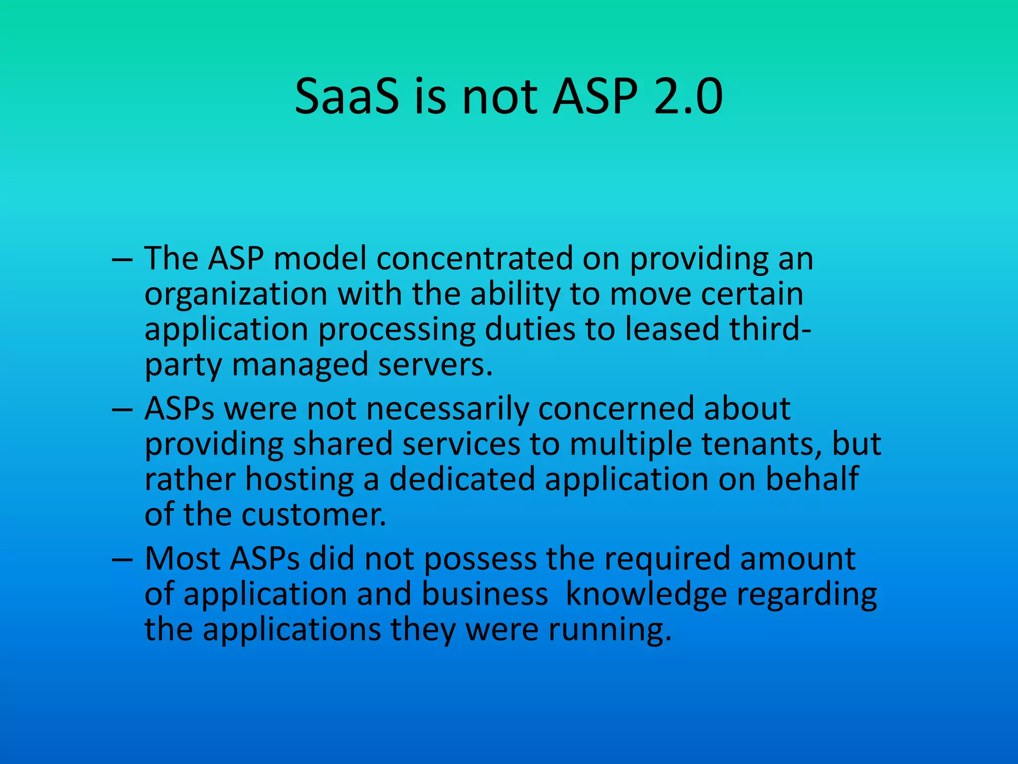 SaaS is not ASP 2.0
– The ASP model concentrated on providing an
organization with the ability to move certain
application processing duties to leased third-
party managed servers.
– ASPs were not necessarily concerned about
providing shared services to multiple tenants, but
rather hosting a dedicated application on behalf
of the customer.
– Most ASPs did not possess the required amount
of application and business knowledge regarding
the applications they were running.
 