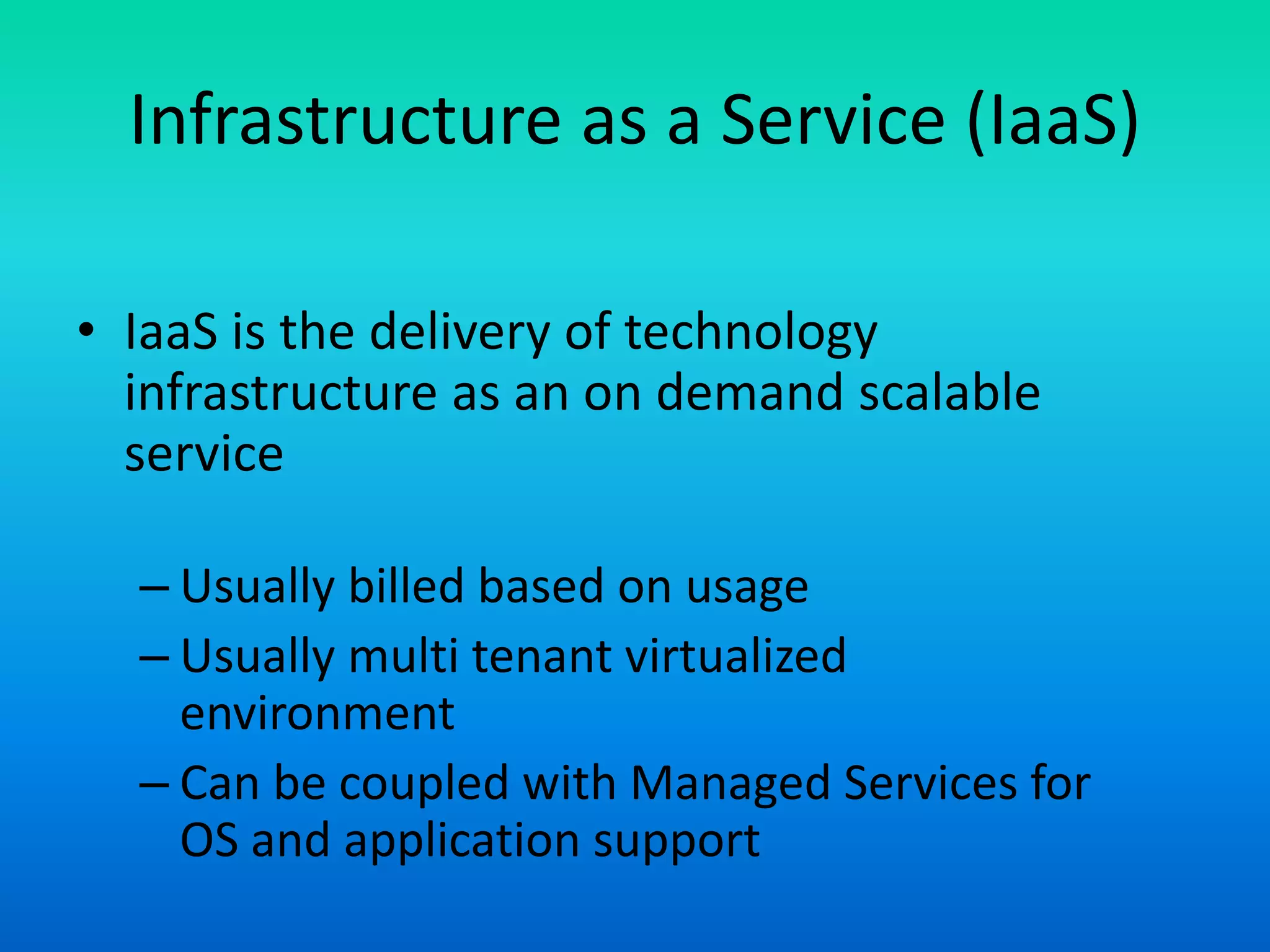 Infrastructure as a Service (IaaS)
• IaaS is the delivery of technology
infrastructure as an on demand scalable
service
– Usually billed based on usage
– Usually multi tenant virtualized
environment
– Can be coupled with Managed Services for
OS and application support
 