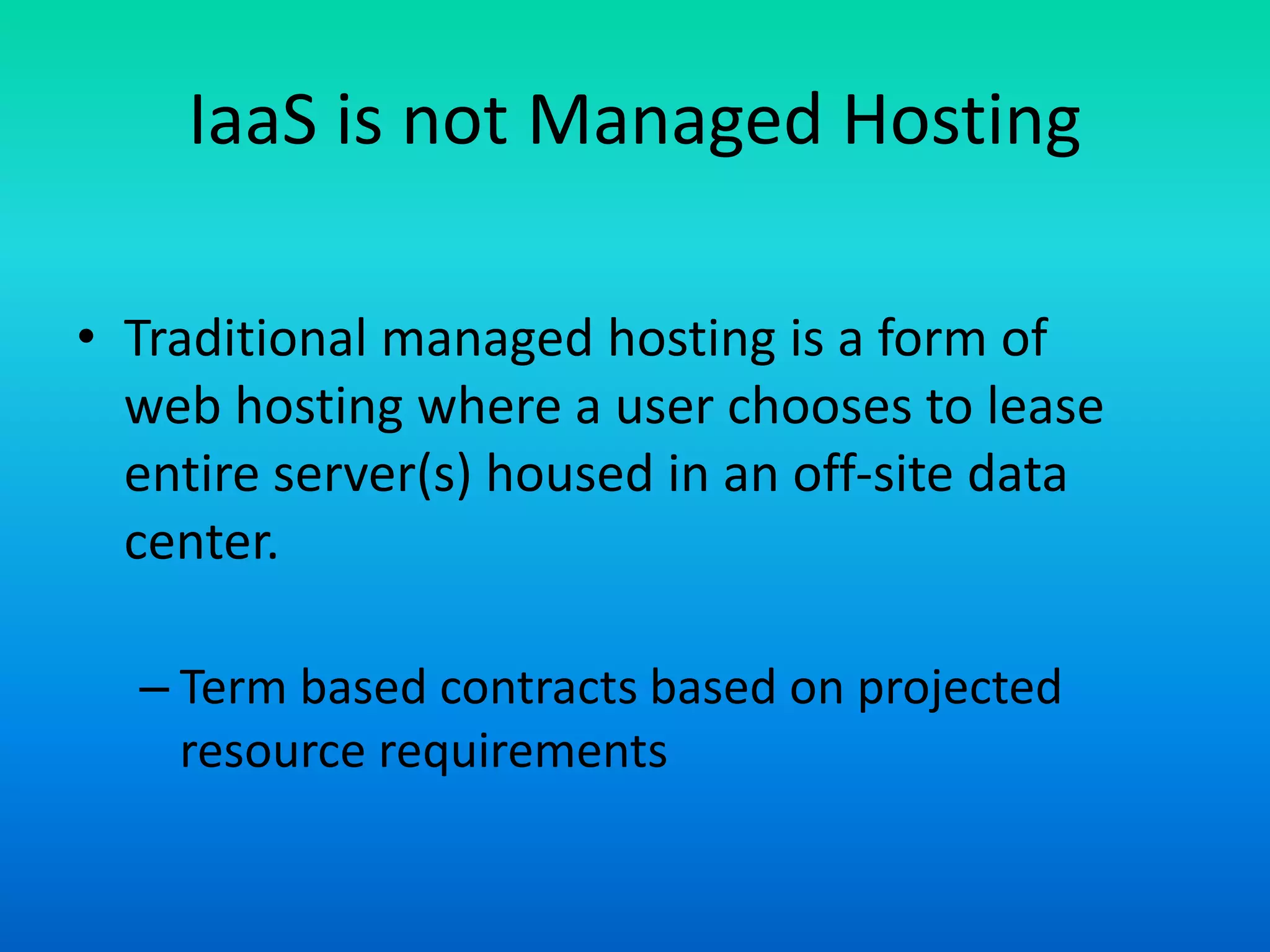 IaaS is not Managed Hosting
• Traditional managed hosting is a form of
web hosting where a user chooses to lease
entire server(s) housed in an off-site data
center.
– Term based contracts based on projected
resource requirements
 
