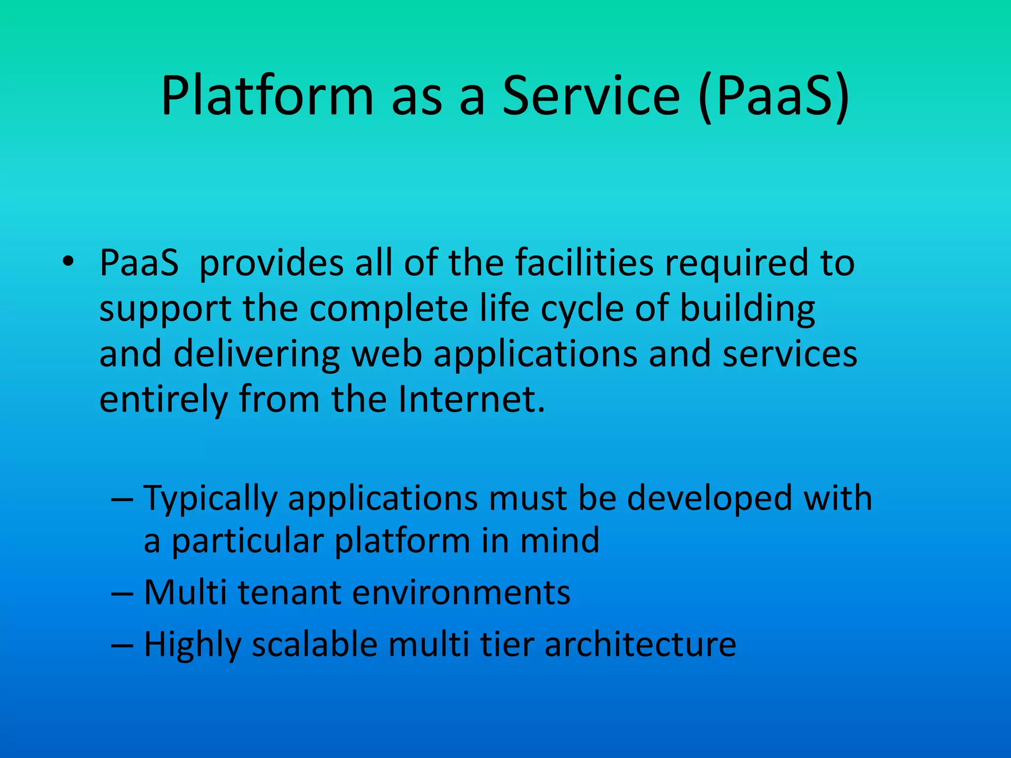 Platform as a Service (PaaS)
• PaaS provides all of the facilities required to
support the complete life cycle of building
and delivering web applications and services
entirely from the Internet.
– Typically applications must be developed with
a particular platform in mind
– Multi tenant environments
– Highly scalable multi tier architecture
 