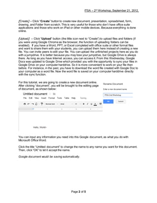 ITSA – 2nd
Workshop, September 21, 2012,
Page 2 of 5
[Create] – Click “Create” button to create new document, presentation, spreadsheet, form,
drawing, and Folder from scratch. This is very useful for those who don’t have office suite
applications and those who work on iPad or other mobile devices. Because everything is done
online.
[Upload] – Click “Upload” button (the little icon next to “Create”) to upload files and folders (if
you were using Google Chrome as the browser, the function of uploading folders can be
enabled). If you have a Word, PPT, or Excel completed with office suite or other format files
and want to share them with your students, you can upload them here instead of creating a new
file. You can invite peers to edit your file. You can upload the unfinished projects here as you do
with a jumpdrive. It is better because you may lose your jumpdrive, but Google Drive is always
there. As long as you have Internet access, you can access it. From this Wednesday, Google
Docs was updated to Google Drive which provided you with the opportunity to sync your files in
Google Drive on your computer harddrive. So it is more convenient to work on your file then
before. For instance, in the past, you have to download the word file created with Google Doc to
your computer as a word file. Now the word file is saved on your computer harddrive directly
with the sync function.
For this tutorial, we are going to create a new document online.
After clicking “document”, you will be brought to the editing page
of document, as shown below:
You can input any information you need into this Google document, as what you do with
Microsoft Office Word.
Click the title “Untitled document” to change the name to any name you want for this document.
Then, click “OK” to let it accept the name.
Google document would be saving automatically.
 