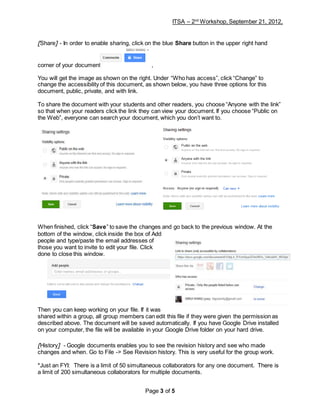 ITSA – 2nd
Workshop, September 21, 2012,
Page 3 of 5
[Share] - In order to enable sharing, click on the blue Share button in the upper right hand
corner of your document ,
You will get the image as shown on the right. Under “Who has access”, click “Change” to
change the accessibility of this document, as shown below, you have three options for this
document, public, private, and with link.
To share the document with your students and other readers, you choose “Anyone with the link”
so that when your readers click the link they can view your document. If you choose “Public on
the Web”, everyone can search your document, which you don’t want to.
When finished, click “Save” to save the changes and go back to the previous window. At the
bottom of the window, click inside the box of Add
people and type/paste the email addresses of
those you want to invite to edit your file. Click
done to close this window.
Then you can keep working on your file. If it was
shared within a group, all group members can edit this file if they were given the permission as
described above. The document will be saved automatically. If you have Google Drive installed
on your computer, the file will be available in your Google Drive folder on your hard drive.
[History] - Google documents enables you to see the revision history and see who made
changes and when. Go to File -> See Revision history. This is very useful for the group work.
*Just an FYI: There is a limit of 50 simultaneous collaborators for any one document. There is
a limit of 200 simultaneous collaborators for multiple documents.
 
