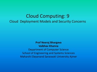 Cloud Computing: 9
Cloud Deployment Models and Security Concerns
Prof Neeraj Bhargava
Vaibhav Khanna
Department of Computer Science
School of Engineering and Systems Sciences
Maharshi Dayanand Saraswati University Ajmer
 