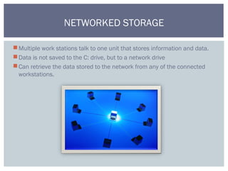 Multiple work stations talk to one unit that stores information and data.
Data is not saved to the C: drive, but to a network drive
Can retrieve the data stored to the network from any of the connected
workstations.
NETWORKED STORAGE
 