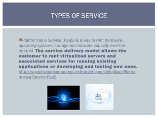 Platform as a Service (PaaS) is a way to rent hardware,
operating systems, storage and network capacity over the
Internet. The service delivery model allows the
customer to rent virtualized servers and
associated services for running existing
applications or developing and testing new ones.
http://searchcloudcomputing.techtarget.com/definition/Platfor
m-as-a-Service-PaaS
TYPES OF SERVICE
 