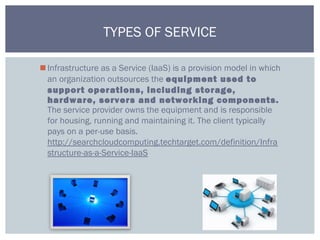 Infrastructure as a Service (IaaS) is a provision model in which
an organization outsources the equipment used to
support operations, including storage,
hardware, servers and networking components.
The service provider owns the equipment and is responsible
for housing, running and maintaining it. The client typically
pays on a per-use basis.
http://searchcloudcomputing.techtarget.com/definition/Infra
structure-as-a-Service-IaaS
TYPES OF SERVICE
 