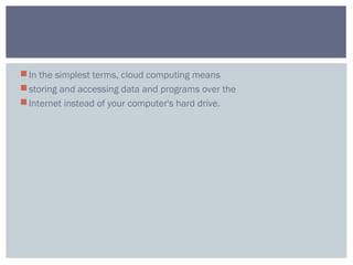 In the simplest terms, cloud computing means
storing and accessing data and programs over the
Internet instead of your computer's hard drive.
 