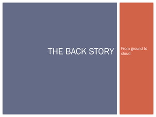 From ground to
cloudTHE BACK STORY
 