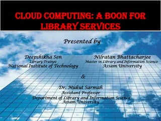 CLOUD COMPUTING: A BOON FOR
        LIBRARY SERVICES
                            Presented by

       Deepshikha Sen                   Nilratan Bhattacharjee
         Library Trainee            Master in Library and Information Science
National Institute of Technology             Assam University

                                   &
                           Dr. Mukut Sarmah
                       Assistant Professor
           Department of Library and Information Science
                        Assam University
 