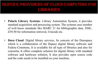 Service providers of Cloud computing for
               libraries

 • Polaris Library Systems- Library Automation System, it provides
   standard acquisition and processing system. The systems uses number
   of well know standards like MARC 21 for bibliographic data, XML,
   Z39.50 for information retrieval, Unicode etc.

 • Dura Cloud: Digital library services, Its concern of the Duraspace
   which is a collaboration of the Dspace digital library software and
   Fedora Commons, It is available for all type of libraries and also for
   consortia, It offers complete solution for digital library with standard
   software and hardware solution, It also provides open source code
   and the code needs to be installed on your machine.
 