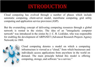 INTRODUCTION
Cloud computing has evolved through a number of phases which include
automatic computing, client-server model, mainframe computing, grid utility
computing and application service provision (ASP).

But the overarching concept of delivering computing resources through a global
network is rooted in the sixties. The idea of an "intergalactic computer
network" was introduced in the sixties by J. C. R. Licklider, who was responsible
for enabling the development of ARPANET (Advanced Research Projects Agency
Network) in 1969.

                Cloud computing denotes a model on which a computing
                infrastructure is viewed as a “cloud,” from which businesses and
                individuals access applications from anywhere in the world on
                demand. The main principle behind this model is offering
                computing, storage, and software “as a service.”
 