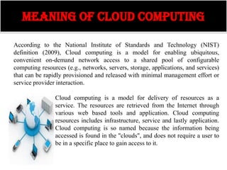MEANING OF CLOUD COMPUTING

According to the National Institute of Standards and Technology (NIST)
definition (2009), Cloud computing is a model for enabling ubiquitous,
convenient on-demand network access to a shared pool of configurable
computing resources (e.g., networks, servers, storage, applications, and services)
that can be rapidly provisioned and released with minimal management effort or
service provider interaction.

                Cloud computing is a model for delivery of resources as a
                service. The resources are retrieved from the Internet through
                various web based tools and application. Cloud computing
                resources includes infrastructure, service and lastly application.
                Cloud computing is so named because the information being
                accessed is found in the "clouds", and does not require a user to
                be in a specific place to gain access to it.
 