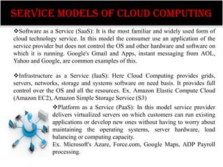 SERVICE MODELS OF CLOUD COMPUTING
Software as a Service (SaaS): It is the most familiar and widely used form of
cloud technology service. In this model the consumer use an application of the
service provider but does not control the OS and other hardware and software on
which it is running. Google's Gmail and Apps, instant messaging from AOL,
Yahoo and Google, are common examples of this.

Infrastructure as a Service (IaaS): Here Cloud Computing provides grids,
servers, networks, storage and systems software on need basis. It provides full
control over the OS and all the resources. Ex. Amazon Elastic Compute Cloud
(Amazon EC2), Amazon Simple Storage Service (S3)
               Platform as a Service (PaaS): In this model service provider
               delivers virtualized servers on which customers can run existing
               applications or develop new ones without having to worry about
               maintaining the operating systems, server hardware, load
               balancing or computing capacity.
               Ex. Microsoft's Azure, Force.com, Google Maps, ADP Payroll
               processing.
 