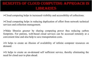 benefits of cloud computing approach in
               libraries
Cloud computing helps in increased visibility and accessibility of collections.

Cloud computing helps in reducing duplication of effort from network technical
services and collection management.

Make libraries greener by sharing computing power thus reducing carbon
footprints. For patrons, web-based cloud services can be accessed remotely at a
convenient time and also help to save transportation costs.

It helps to create an illusion of availability of infinite computer resources on
demand.

It helps to create an on-demand self sufficient service, thereby eliminating the
need for cloud user to plan ahead.
 