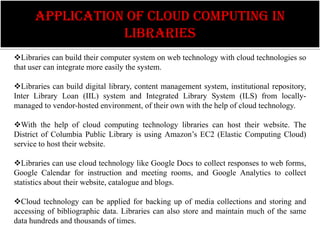 Application of Cloud computing in
                 libraries
Libraries can build their computer system on web technology with cloud technologies so
that user can integrate more easily the system.

Libraries can build digital library, content management system, institutional repository,
Inter Library Loan (IIL) system and Integrated Library System (ILS) from locally-
managed to vendor-hosted environment, of their own with the help of cloud technology.

With the help of cloud computing technology libraries can host their website. The
District of Columbia Public Library is using Amazon’s EC2 (Elastic Computing Cloud)
service to host their website.

Libraries can use cloud technology like Google Docs to collect responses to web forms,
Google Calendar for instruction and meeting rooms, and Google Analytics to collect
statistics about their website, catalogue and blogs.

Cloud technology can be applied for backing up of media collections and storing and
accessing of bibliographic data. Libraries can also store and maintain much of the same
data hundreds and thousands of times.
 