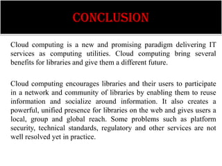 CONCLUSION
Cloud computing is a new and promising paradigm delivering IT
services as computing utilities. Cloud computing bring several
benefits for libraries and give them a different future.

Cloud computing encourages libraries and their users to participate
in a network and community of libraries by enabling them to reuse
information and socialize around information. It also creates a
powerful, unified presence for libraries on the web and gives users a
local, group and global reach. Some problems such as platform
security, technical standards, regulatory and other services are not
well resolved yet in practice.
 