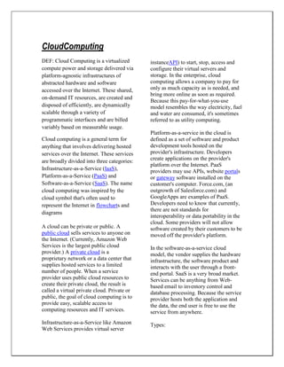 CloudComputing
DEF: Cloud Computing is a virtualized
compute power and storage delivered via
platform-agnostic infrastructures of
abstracted hardware and software
accessed over the Internet. These shared,
on-demand IT resources, are created and
disposed of efficiently, are dynamically
scalable through a variety of
programmatic interfaces and are billed
variably based on measurable usage.
Cloud computing is a general term for
anything that involves delivering hosted
services over the Internet. These services
are broadly divided into three categories:
Infrastructure-as-a-Service (IaaS),
Platform-as-a-Service (PaaS) and
Software-as-a-Service (SaaS). The name
cloud computing was inspired by the
cloud symbol that's often used to
represent the Internet in flowcharts and
diagrams
A cloud can be private or public. A
public cloud sells services to anyone on
the Internet. (Currently, Amazon Web
Services is the largest public cloud
provider.) A private cloud is a
proprietary network or a data center that
supplies hosted services to a limited
number of people. When a service
provider uses public cloud resources to
create their private cloud, the result is
called a virtual private cloud. Private or
public, the goal of cloud computing is to
provide easy, scalable access to
computing resources and IT services.
Infrastructure-as-a-Service like Amazon
Web Services provides virtual server
instanceAPI) to start, stop, access and
configure their virtual servers and
storage. In the enterprise, cloud
computing allows a company to pay for
only as much capacity as is needed, and
bring more online as soon as required.
Because this pay-for-what-you-use
model resembles the way electricity, fuel
and water are consumed, it's sometimes
referred to as utility computing.
Platform-as-a-service in the cloud is
defined as a set of software and product
development tools hosted on the
provider's infrastructure. Developers
create applications on the provider's
platform over the Internet. PaaS
providers may use APIs, website portals
or gateway software installed on the
customer's computer. Force.com, (an
outgrowth of Salesforce.com) and
GoogleApps are examples of PaaS.
Developers need to know that currently,
there are not standards for
interoperability or data portability in the
cloud. Some providers will not allow
software created by their customers to be
moved off the provider's platform.
In the software-as-a-service cloud
model, the vendor supplies the hardware
infrastructure, the software product and
interacts with the user through a front-
end portal. SaaS is a very broad market.
Services can be anything from Web-
based email to inventory control and
database processing. Because the service
provider hosts both the application and
the data, the end user is free to use the
service from anywhere.
Types:
 