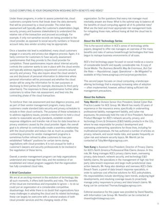 Under these programs, in order to assess potential risk, cloud
customers complete forms that break down the data elements
that will be processed by a cloud provider. The initial data
assessment will typically allow the customer’s stakeholders (legal,
security, privacy and business stakeholders) to understand the
relative risk of the transaction and proceed accordingly. For
example, if only non-sensitive records are being provided to the
cloud provider, as opposed to social security numbers or financial
account data, less vendor scrutiny may be appropriate.
Once a baseline risk level is established, many cloud customers
engage in a security and privacy due diligence process. Again, it is
fairly common for customers to have security assessment
questionnaires that they provide to the cloud provider for
completion. These questionnaires inquire about internal security
controls the customer wants to see in place with the cloud vendor,
and typically address regulatory requirement concerns around
security and privacy. They also inquire about the cloud vendor’s
use and disclosure of personal information to determine where
personal information will be processed and whether the cloud
vendor will be using the information for its own purposes or
disclosing to third parties (for example, disclosures to third party
advertisers). The responses to these questionnaires further allow
customers to refine their risk assessment, and feed into the
contracting phase of the cloud transaction.
To reinforce their risk assessment and due diligence process, and
as part of their vendor management program, many cloud
customers create standard data security and privacy schedules to
include in their cloud contracts. The purpose of these schedules is
to address regulatory issues, provide a mechanism to hold a cloud
vendor to reasonable security standards, establish incident
response obligations and transfer risk of loss for data breaches or
privacy violations caused by the cloud provider. Again, the overall
goal is to attempt to contractually create a seamless relationship
with the cloud provider and reduce risk as much as possible. The
contracting process for vendor management programs is
sometimes further refined to allow customers to have pre-
established “fallback” positions for certain terms during
negotiations with cloud providers. It is not unusual for both a
customer’s lawyers and security professionals to be involved in
the negotiation of these terms.
Overall, a vendor management program can help organizations
understand and manage their risks, and the existence of an
established and robust program suggests that the organization
has fully considered cloud risks.
A Brief Conclusion
We are at an exciting moment in the evolution of technology; like
all such moments, it offers both benefits and risks. The benefits
of the cloud are tremendous and impossible to ignore — to do so
could put an organization at a considerable competitive
disadvantage. And while there is no doubt that organizations face
many challenges in adopting the cloud and its related technology,
these can largely be overcome with a rational analysis of both
cloud provider services and the changing needs of the
organization. So the questions that every risk manager must
inevitably answer are these: What is the optimal way to balance all
the benefits of cloud computing against all of its potential risks?
What are the best and most appropriate risk management tools
for mitigating those risks, without losing all that the cloud has to
offer?
About the ACE Technology Series:
This is the second edition in ACE’s series of technology white
papers, designed to offer risk managers an overview of the many
benefits and risks of various breakthrough technologies that have
begun to reshape business environments of all sizes.
ACE’s first technology paper focused on social media as a source
of considerable benefit and equally considerable risk. A copy of
Social Media: The Business Benefits May Be Enormous, But Can
the Risks — Reputational, Legal, Operational — Be Mitigated? is
available at http://www.acegroup.com/us/privacyprotection.
This second paper focuses on cloud computing, a landscape-
altering technology that is enjoying increasing rates of adoption
— often implemented, however, without taking sufficient risk
management precautions.
About the Authors:
Toby Merrill is Division Senior Vice President, Global Cyber Risk
Practice Leader for ACE Group. Mr. Merrill has nearly 20 years of
experience in the insurance arena, specifically in underwriting
professional liability, management liability, and cyber risk
exposures. He previously held the role of Vice President, National
Product Manager for ACE’s network security, privacy, and
technology Errors & Omissions (E&O) liability products in the U.S.,
where he was responsible for product development and
overseeing underwriting operations for those lines, including for
multinational businesses. He has authored a number of articles on
privacy, network, and social media risks, and speaks frequently on
cyber risk and network security topics. Mr. Merrill can be
contacted at Toby.Merrill@acegroup.com.
Tom Kang is Assistant Vice President, Director of Privacy Claims
for ACE’s North America Professional Risk Claims division. In this
role, Mr. Kang manages ACE’s privacy claims team, overseeing
privacy, data breach, network security, and technology E&O
liability claims. He specializes in the management of high risk first
party data breach responses and large multi-jurisdictional class
action lawsuits. Mr. Kang also develops and oversees ACE’s Data
Breach Team, a panel of data breach response specialists, in
order to optimize cost effective solutions for ACE policyholders.
His responsibilities include identifying claim trends, analyzing legal
developments, and resolving coverage issues to proactively
manage policy responses to privacy and data breach claims. Mr.
Kang can be contacted Thomas.Kang@acegroup.com.
Editorial assistance for this paper was provided by David Navetta,
with Information Law Group. Mr. Navetta can be contacted at
dnavetta@infolawgroup.com.
CLOUD COMPUTING: IS YOUR ORGANIZATION WEIGHING BOTH BENEFITS AND RISKS?
11
 