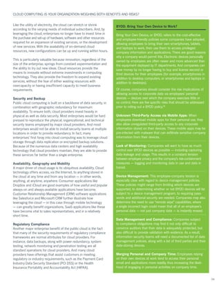 Like the utility of electricity, the cloud can stretch or shrink
according to the varying needs of individual subscribers. And, by
leveraging the cloud, enterprises no longer have to invest time in
the purchase and set-up of hardware, software and other resources
required for an expansion of existing services, or the development
of new services. With the availability of on-demand cloud
resources, new configurations can be up and running within hours.
This is particularly valuable because innovation, regardless of the
size of the enterprise, springs from constant experimentation and
the ability to try out new ideas. Cloud resources provide the
means to innovate without extreme investments in computing
technology. They also provide the freedom to expand existing
services, without the fear of either wasting resources with
overcapacity or having insufficient capacity to meet business
requirements.
Security and Backup
Public cloud computing is built on a backbone of data security, in
combination with geographic redundancy for maximum
availability. To ensure both, cloud providers invest heavily in
physical as well as data security. Most enterprises would be hard
pressed to reproduce the physical, organizational, and technical
security teams employed by major cloud providers. And most
enterprises would not be able to install security teams at multiple
locations in order to provide redundancy. In fact, many
enterprises’ first foray into cloud computing was to leverage cloud
storage through data replication or encrypted backup solutions.
Because of the numerous data centers and high availability
technology that cloud providers maintain, they are able to provide
these services far better than a single enterprise.
Availability, Geography and Mobility
A major driver of cloud usage is its ubiquitous availability. Cloud
technology offers access, via the Internet, to anything stored in
the cloud at any time and from any location — in other words,
anything, at anytime, anywhere. Consumer applications like
Dropbox and iCloud are good examples of how useful and popular
always-on and always-available applications have become.
Customer Relationship Management (CRM) software applications
like Salesforce and Microsoft CRM further illustrate how
leveraging the cloud — in this case through mobile technology
— can greatly benefit organizations. SaaS applications like these
have become vital to sales representatives, and in a relatively
short time.
Regulatory Compliance
Another major enterprise benefit of the public cloud is the fact
that many of the security requirements of regulatory compliance
frameworks are normal attributes for cloud providers. For
instance, data backups, along with power redundancy, system
testing, network monitoring and penetration testing are all
standard operations for cloud providers. And many cloud
providers have offerings that assist customers in meeting
regulatory or industry requirements, such as the Payment Card
Industry Data Security Standard (PCI DSS) or the Health
Insurance Portability and Accountability Act (HIPAA).
CLOUD COMPUTING: IS YOUR ORGANIZATION WEIGHING BOTH BENEFITS AND RISKS?
04
BYOD: Bring Your Own Device to Work?
Bring Your Own Device, or BYOD, refers to the cost-effective
and employee-friendly policies some companies have adopted,
allowing employees to bring their own smartphones, tablets,
and laptops to work, then use them to access privileged
company information and applications. There are good reasons
why a company would permit this. Electronic devices personally
owned by employees are often newer and more advanced than
the equipment deployed by IT departments. And companies can
save money by no longer having to buy and license second or
third devices for their employees (for example, smartphones in
addition to desktop computers, or smartphones and laptops in
addition to desktops).
Of course, companies should consider the risk implications of
allowing access to corporate data via employees’ personal
devices — devices over which the company exercises little or
no control. Here are five specific risks that should be addressed
prior to rolling out a BYOD policy.18
Unknown Third-Party Access via Mobile Apps: When
employees download mobile apps for their personal use, they
also allow unregulated third-party access to any corporate
information stored on their devices. These mobile apps may be
pre-infected with malware that can exfiltrate sensitive company
information from their devices.
Lack of Monitoring: Companies will want to have as much
control over BYOD devices as possible — including capturing
data leakage and usage. This results in a constant tension
between employee privacy and the company’s risk-containment
measures — logging and monitoring data in use and data in
transit.
Device Management: This employee-company tension is
especially clear with regard to device management policies.
These policies might range from limiting which devices are
supported, to determining whether or not BYOD devices will be
subject to a device management program, to requiring pass-
words and additional security are needed. Companies may also
determine the need to use “remote wipe” capabilities, where
a single incorrect login could mean that all of an employee’s
personal data — not just company data — is instantly erased.
Data Management and Compliance: Companies subject
to compliance obligations may find it not only difficult to
convince auditors that their data is adequately protected, but
also difficult to provide validation with evidence. As a result,
information security teams will need a documented list of data
management policies, along with a list of third parties and their
data-storing devices.
Merging Personal and Company Time: Employees relying
on their own devices at work tend to access their personal
email and applications more readily, thus increasing the likeli-
hood of engaging in personal activities on company time.
 
