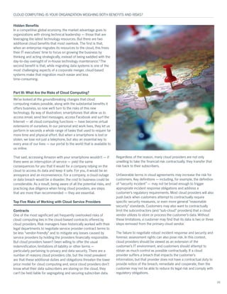 Hidden Benefits
In a competitive global economy, the market advantage goes to
organizations with strong technical leadership — those that are
leveraging the latest technology resources. But there are two
additional cloud benefits that most overlook. The first is that,
when an enterprise migrates its resources to the cloud, this frees
their IT executives’ time to focus on growing the business by
thinking and acting strategically, instead of being saddled with the
day-to-day oversight of in-house technology maintenance.5
The
second benefit is that, while migrating data systems is one of the
most challenging aspects of a corporate merger, cloud-based
systems make that migration much easier and less
time-consuming.
Part III: What Are the Risks of Cloud Computing?
We’ve looked at the groundbreaking changes that cloud
computing makes possible, along with the substantial benefits it
offers business, so now we’ll turn to the risks of this new
technology. By way of illustration, smartphones that allow us to
access email, send text messages, access Facebook and surf the
Internet — all cloud computing functions — have become virtual
extensions of ourselves. In our personal and work lives, they let us
perform in seconds a whole range of tasks that used to require far
more time and physical effort. But when a smartphone is lost or
stolen, we lose not just a telephone, but also an essential key to
every area of our lives — our portal to the world that is available to
us online.
That said, accessing Amazon with your smartphone wouldn’t — if
there were an interruption of service — yield the same
consequences for you that it would for a company relying on the
cloud to access its data and keep it safe. For you, it would be an
annoyance and an inconvenience. For a company, a cloud outage
or data breach would be a disaster; the cost to business could be
considerable. As a result, being aware of all the potential risks, and
practicing due diligence when hiring cloud providers, are steps
that are more than recommended — they are essential.
Top Five Risks of Working with Cloud Service Providers
Contracts
One of the most significant yet frequently overlooked risks of
cloud computing lies in the cloud-biased contracts offered by
cloud providers. Risk managers have historically worked with their
legal departments to negotiate service provider contract terms to
be less “vendor-friendly” and to mitigate any losses caused by
service providers by holding the providers financially responsible.
But cloud providers haven’t been willing to offer the usual
indemnification, limitations of liability or other terms —
particularly pertaining to privacy and data security. There are a
number of reasons cloud providers cite, but the most prevalent
are that these additional duties and obligations threaten the lower
price model for cloud computing and, since cloud providers don’t
know what their data subscribers are storing on the cloud, they
can’t be held liable for segregating and securing subscriber data.
Regardless of the reason, many cloud providers are not only
unwilling to take the financial risk contractually, they transfer that
risk back to their subscribers.
Unfavorable terms in cloud agreements may increase the risk for
customers. Key definitions — including, for example, the definition
of “security incident” — may not be broad enough to trigger
appropriate incident response obligations and address a
customer’s regulatory requirements. Most cloud providers will also
push back when customers attempt to contractually require
specific security measures, or even more general “reasonable
security” standards. Customers may also want to contractually
limit the subcontractors (and “sub-cloud” providers) that a cloud
vendor utilizes to store or process the customer’s data. Without
these limitations, a customer may find that its data is two or three
steps removed from the primary cloud vendor.
The failure to negotiate robust incident response and security and
forensic assessment rights can also pose risk. In this context,
cloud providers should be viewed as an extension of the
customer’s IT environment, and customers should attempt to
obtain as much control as possible contractually. If a cloud
provider suffers a breach that impacts the customer’s
information, but that provider does not have a contractual duty to
provide notice of the breach, remediate and cooperate, then the
customer may not be able to reduce its legal risk and comply with
regulatory obligations.
CLOUD COMPUTING: IS YOUR ORGANIZATION WEIGHING BOTH BENEFITS AND RISKS?
05
 
