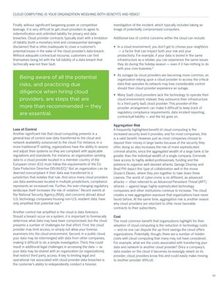 Finally, without significant bargaining power or competitive
leverage, it is very difficult to get cloud providers to agree to
indemnification and unlimited liability for privacy and data
breaches. Cloud provider contracts typically start with a limitation
of liability (both a monetary limit and consequential damages
disclaimer) that is often inadequate to cover a customer’s
potential losses in the wake of the cloud provider’s data breach.
Without adequate contractual recourse, customers can find
themselves being hit with the full liability of a data breach that
technically was not their fault.
Loss of Control
Another significant risk that cloud computing presents is a
general loss of control over data transferred to the cloud and
network availability outsourced to the cloud. For instance, in a
more traditional IT setting, organizations have the ability to assess
and adjust their systems so they are compliant with applicable
regulations and standards. For instance, an organization sending
data to a cloud provider located in a member country of the
European Union (EU) must follow the requirements of the EU
Data Protection Directive (95/46/EC).6
But an organization can be
deemed noncompliant if their data was transferred to a
jurisdiction that violates that rule. And since many cloud providers
use data warehouses located in multiple jurisdictions, compliance
represents an increased risk. Further, the ever-changing regulatory
landscape itself increases the risk of violation.7
Recent events at
the National Security Agency (NSA), and concerns abroad about
U.S. technology companies housing non-U.S. resident data, have
only amplified that potential risk.8
Another control risk amplified in the cloud is data forensics.
Should a breach occur on a system, it is important to forensically
determine what data may have been compromised, but the cloud
presents a number of challenges for that effort. First, the cloud
provider may limit access, or simply not allow your forensic
examiners into the cloud environment. Second, in a public cloud,
your data may be intermingled with data from other companies,
making it difficult to do a simple investigation. Third, this could
result in additional legal challenges in accessing the data — as
your data may be shared with an organization (or organizations)
that restrict third party access. A key to limiting legal and
operational risk associated with cloud provider data breaches is
the customer’s ability to independently conduct a forensic
investigation of the incident, which typically includes taking an
image of potentially compromised computers.
Additional loss of control concerns within the cloud can include:
•	 In a cloud environment, you don’t get to choose your neighbors
— a factor that can impact both your risk and your
productivity. For example, if your data is stored in the same
infrastructure as a retailer, you can experience the same issues
they do during the holiday season — even if it has nothing to do
with your core business.9
•	 As outages by cloud providers are becoming more common, an
organization relying upon a cloud provider to access the critical
data that operates its network may lose considerable control
should their cloud provider experience an outage.
•	 Many SaaS cloud providers lack the technology to operate their
cloud environment; instead, they outsource their infrastructure
to a third party IaaS cloud provider. This provider-of-the-
provider arrangement can make it difficult to keep track of
regulatory compliance requirements, data incident reporting,
contractual liability — and the list goes on.
Aggregation Risk
A frequently highlighted benefit of cloud computing is the
increased security level it provides, and for most companies, this
is a valid benefit. However, just as most companies choose to
deposit their money in large banks because of the security they
offer, doing so also increases the risk of more sophisticated
criminal attacks, since the aggregated wealth of a large bank is far
greater than the individual wealth of a single company. Criminals
have access to highly skilled professionals, funding and the
patience to organize well-devised attacks. George Clooney and
Brad Pitt depict this type of collaboration well in the movie
Ocean’s Eleven, where they join together to take down three
casinos. The world of cyber-crime is no different, as advanced
attacks — often referred to as Advanced Persistent Threat (APT)
attacks — against large, highly-sophisticated technology
companies and other institutions continue to increase. The cloud
creates a new aggregation exposure that organizations have never
faced before. At the same time, aggregation risk is another reason
why cloud providers are reluctant to offer more favorable
contracts to their subscribers.
Cost
The most common benefit that organizations highlight for their
adoption of cloud computing is the reduction in technology costs
— and no one can dispute the up-front savings the cloud offers
organizations. Potentially, though, there are a number of hidden
costs with cloud computing that many may not have considered.
For example, what are the costs associated with transferring your
data and network to another cloud provider? Once a company’s
data resides on the cloud it becomes increasingly reliant on its
provider; cloud providers know this and could easily make moving
to another provider difficult.
CLOUD COMPUTING: IS YOUR ORGANIZATION WEIGHING BOTH BENEFITS AND RISKS?
06
Being aware of all the potential
risks, and practicing due
diligence when hiring cloud
providers, are steps that are
more than recommended — they
are essential.
 