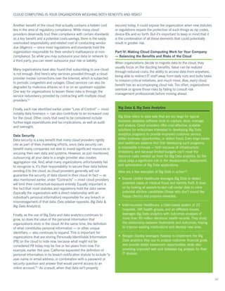 Another benefit of the cloud that actually contains a hidden cost
lies in the area of regulatory compliance. While many cloud
providers deservedly tout their compliance with certain standards
as a key benefit and a potential costs savings, there is the easily
overlooked responsibility and related cost of conducting vendor
due diligence — since most regulations and standards hold the
organization responsible for their vendor’s malfeasance or non-
compliance. So while you may outsource your data or network to
a third party, you can never outsource your risk or liability.
Many organizations have also found that subscribing to one cloud
is not enough. And here’s why: services provided through a cloud
provider involve connections over the Internet, which is subjected
to periodic congestion and outages. Cloud services can also be
degraded by malicious attacks on it or on an upstream supplier.
One way for organizations to lessen these risks is through the
service redundancy provided by contracting with multiple cloud
providers.10
Finally, each risk identified earlier under “Loss of Control” — most
notably data forensics — can also contribute to an increased cost
for the cloud. Other costs that need to be considered include
further legal expenditures and tax implications, as well as audit
and oversight.
Data Security
Data security is a key benefit that many cloud providers rightly
cite as part of their marketing efforts, since data security can
benefit many companies not able to invest significant resources in
securing their own data and systems. However, as just mentioned,
outsourcing all your data to a single provider also creates
aggregation risk. And, what many organizations unfortunately fail
to recognize is, it’s their responsibility to secure their data before
sending it to the cloud, as cloud providers generally will not
guarantee the security of data stored in their cloud. In fact — as
also mentioned earlier, under “Contracts” — most cloud providers
will limit their contractual exposure entirely. Equally important is
the fact that most statutes and regulations hold the data owner
(typically the organization with a direct relationship with an
individual’s personal information) responsible for any breach or
mismanagement of that data. (See sidebar opposite, Big Data &
Big Data Analytics).
Finally, as the use of Big Data and data analytics continues to
grow, so does the value of the personal information that
organizations store in the cloud. At the same time, the definition
of what constitutes personal information — or other unique
identifiers — also continues to expand. This is important for
organizations that are storing Personally Identifiable Information
(PII) on the cloud to note now, because what might not be
considered PII today may be five or ten years from now. For
example, earlier this year, California expanded the definition of
personal information in its breach notification statute to include “a
user name or email address, in combination with a password or
security question and answer that would permit access to an
online account.”11
As a result, when that data isn’t properly
secured today, it could expose the organization when new statutes
or regulations require the protection of such things as zip codes,
device IDs and so forth. But it’s important to keep in mind that it
is the combination of all these elements that could potentially
result in greater risk.
Part IV: Making Cloud Computing Work for Your Company
— Balancing the Benefits and Risks of the Cloud
When organizations decide to migrate data to the cloud, they
usually focus on the dazzling benefits. Value can be realized
through reduced costs, the ability to access data from anywhere,
being able to redirect IT staff away from daily nuts and bolts tasks
to mission-critical initiatives, and much more. Alas, every cloud
benefit has an accompanying cloud risk. Too often, organizations
overlook or ignore those risks by failing to consult risk
management professionals before moving ahead.
CLOUD COMPUTING: IS YOUR ORGANIZATION WEIGHING BOTH BENEFITS AND RISKS?
07
Big Data & Big Data Analytics
Big Data refers to data sets that are too large for typical
business database software tools to capture, store, manage,
and analyze. Cloud providers offer cost-effective, scalable
solutions for enterprises interested in developing Big Data
analytics programs to provide improved customer service,
better business opportunities, or detect fraud. Even large banks
and healthcare systems find that developing such programs
is impossible in-house — both because of infrastructure
limitations, and because limited budgets can’t meet the
resource costs needed up front for Big Data analytics. So the
cloud plays a significant role in the development, deployment,
and optimization of Big Data applications.
Here are a few examples of Big Data in action19
:
•	 Insurer United Healthcare leverages Big Data to detect
potential cases of medical fraud and identity theft. It does
so by looking at speech-to-text call center data to mine
potential attrition candidates (those who don’t sound like
happy clients) and propose remedies.
•	 Intermountain Healthcare, a Utah-based system of 22
hospitals, 185 health groups, and an affiliated insurer,
leverages Big Data analytics with outcomes analyses of
more than 90 million electronic health records. They study
the relationship between treatments and outcomes, hoping
to improve existing medications and develop new ones.
•	 Morgan Stanley leverages Hadoop to implement the Big
Data analytics they use to analyze customer financial goals
and provide better investment opportunities, while also
providing improved web and database log analysis for their
IT division.
 