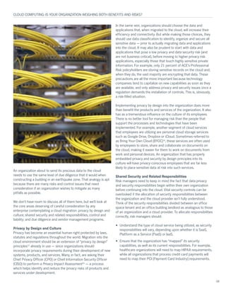 An organization about to send its precious data to the cloud
needs to use the same level of due diligence that it would when
constructing a building in an earthquake zone. That analogy is apt
because there are many risks and control issues that need
consideration if an organization wishes to mitigate as many
pitfalls as possible.
We don’t have room to discuss all of them here, but we’ll look at
the core areas deserving of careful consideration by any
enterprise contemplating a cloud migration: privacy by design and
culture; shared security and related responsibilities; control and
liability; and due diligence and vendor management programs.
Privacy by Design and Culture
Privacy has become an essential human right protected by laws,
statutes and regulations throughout the world. Migration into the
cloud environment should be an extension of “privacy by design”
principles12
already in use — since organizations should
incorporate privacy requirements during their development of new
systems, products, and services. Many, in fact, are asking their
Chief Privacy Officer (CPO) or Chief Information Security Officer
(CISO) to perform a Privacy Impact Assessment13
— a process
which helps identify and reduce the privacy risks of products and
services under development.
In the same vein, organizations should choose the data and
applications that, when migrated to the cloud, will increase their
efficiency and connectivity. But while making those choices, they
should use data classification to identify, organize and secure all
sensitive data — prior to actually migrating data and applications
into the cloud. It may also be prudent to start with data and
applications that pose a low privacy and data security risk (and
are not business critical), before moving to higher privacy risk
applications, especially those that touch highly sensitive private
information. For example, only 21 percent of ACE’s Professional
Risk policyholders are storing sensitive records on the cloud and,
when they do, the vast majority are encrypting that data. These
precautions are all the more important because technology
companies tend to capitalize on new capabilities as soon as they
are available, and only address privacy and security issues once a
regulation demands the installation of controls. This is, obviously,
a risk-filled situation.
Implementing privacy by design into the organization does more
than benefit the products and services of the organization. It also
has as a tremendous influence on the culture of its employees.
There is no better tool for managing risk than the people that
support the processes and technologies that have been
implemented. For example, another segment of cloud services
that employees are utilizing are personal cloud storage services
such as Google Drive, Dropbox or iCloud. Sometimes referred to
as Bring Your Own Cloud (BYOC)14
, these services are often used
by employees to store, share and collaborate on documents on
the cloud, making it easier for them to work on documents from
work and personal devices. An organization that has properly
embedded privacy and security by design principles into its
culture will have privacy-conscious employees that are far less
likely to place sensitive data at risk into such services.
Shared Security and Related Responsibilities
Risk managers need to keep in mind the fact that data privacy
and security responsibilities begin within their own organization
before continuing into the cloud. Vital security controls can be
overlooked if the allocation of security responsibilities between
the organization and the cloud provider isn’t fully understood.
Think of the security responsibilities divided between an office
space tenant and an office building landlord as analogous to those
of an organization and a cloud provider. To allocate responsibilities
correctly, risk managers should:
•	 Understand the type of cloud service being utilized, as security
responsibilities will vary, depending upon whether it is SaaS,
Platform as a Service (PaaS) or IaaS.
•	 Ensure that the organization has “mapped” its security
capabilities, as well as its current responsibilities. For example,
healthcare organizations will need to map HIPAA requirements,
while all organizations that process credit card payments will
need to map their PCI (Payment Card Industry) requirements.
CLOUD COMPUTING: IS YOUR ORGANIZATION WEIGHING BOTH BENEFITS AND RISKS?
08
 