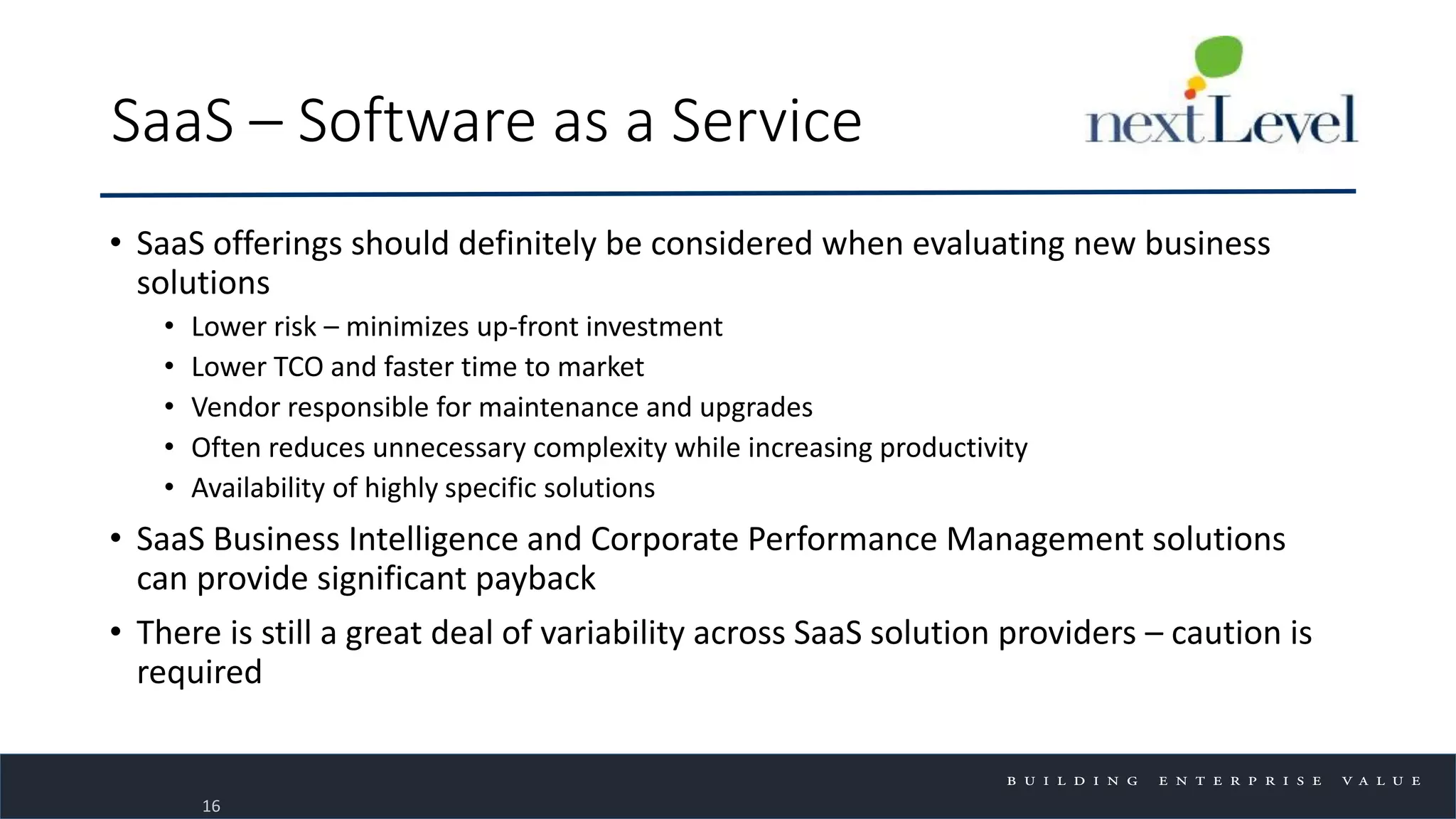 SaaS – Software as a Service
• SaaS offerings should definitely be considered when evaluating new business
solutions
• Lower risk – minimizes up-front investment
• Lower TCO and faster time to market
• Vendor responsible for maintenance and upgrades
• Often reduces unnecessary complexity while increasing productivity
• Availability of highly specific solutions
• SaaS Business Intelligence and Corporate Performance Management solutions
can provide significant payback
• There is still a great deal of variability across SaaS solution providers – caution is
required
16
 