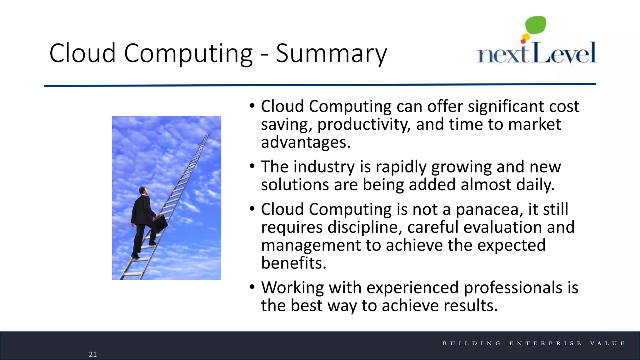 Cloud Computing - Summary
• Cloud Computing can offer significant cost
saving, productivity, and time to market
advantages.
• The industry is rapidly growing and new
solutions are being added almost daily.
• Cloud Computing is not a panacea, it still
requires discipline, careful evaluation and
management to achieve the expected
benefits.
• Working with experienced professionals is
the best way to achieve results.
21
 