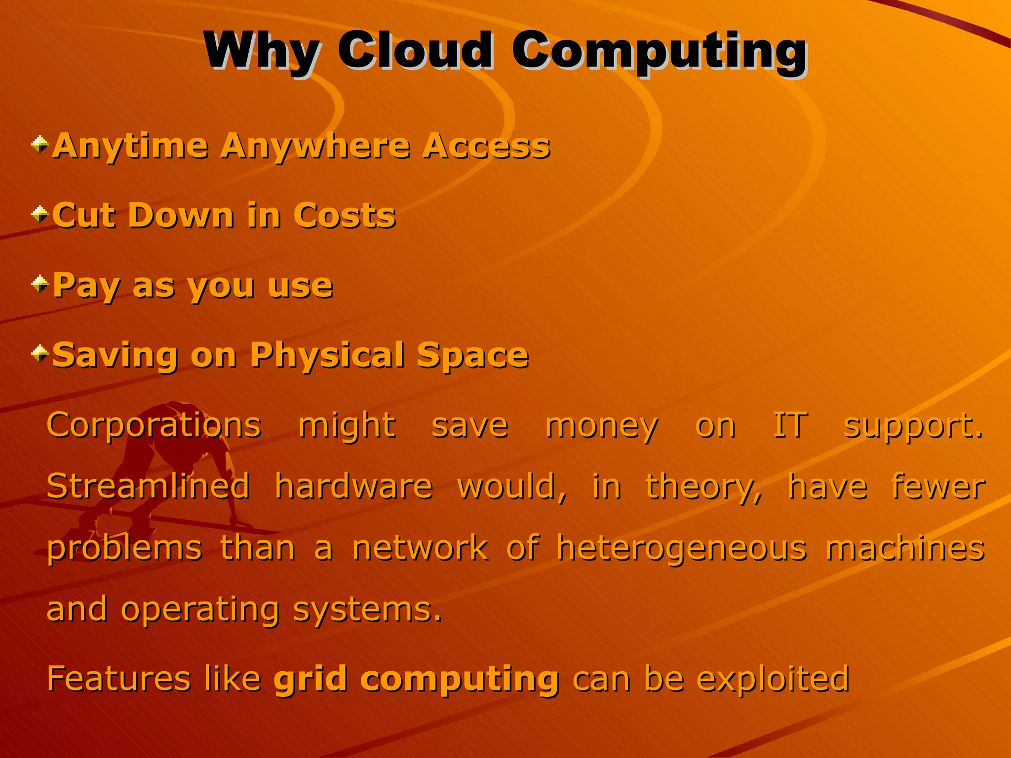 Why Cloud Computing Anytime Anywhere Access Cut Down in Costs Pay as you use  Saving on Physical Space Corporations might save money on IT support. Streamlined hardware would, in theory, have fewer problems than a network of heterogeneous machines and operating systems. Features like  grid computing  can be exploited  