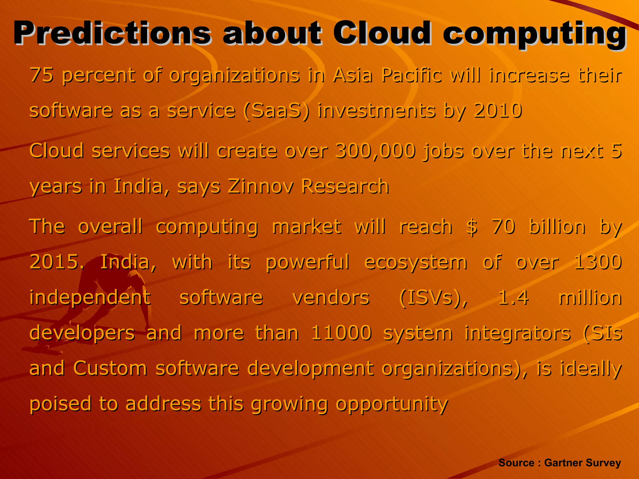 Predictions about Cloud computing  75 percent of organizations in Asia Pacific will increase their software as a service (SaaS) investments by 2010 Cloud services will create over 300,000 jobs over the next 5 years in India, says Zinnov Research The overall computing market will reach $ 70 billion by 2015. India, with its powerful ecosystem of over 1300 independent software vendors (ISVs), 1.4 million developers and more than 11000 system integrators (SIs and Custom software development organizations), is ideally poised to address this growing opportunity Source : Gartner Survey 