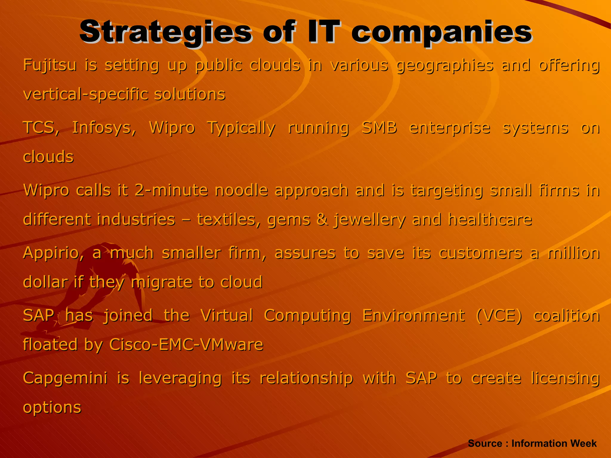 Strategies of IT companies Fujitsu is setting up public clouds in various geographies and offering vertical-specific solutions TCS, Infosys, Wipro Typically running SMB enterprise systems on clouds Wipro calls it 2-minute noodle approach and is targeting small firms in different industries – textiles, gems & jewellery and healthcare Appirio, a much smaller firm, assures to save its customers a million dollar if they migrate to cloud SAP has joined the Virtual Computing Environment (VCE) coalition floated by Cisco-EMC-VMware Capgemini is leveraging its relationship with SAP to create licensing options Source : Information Week 