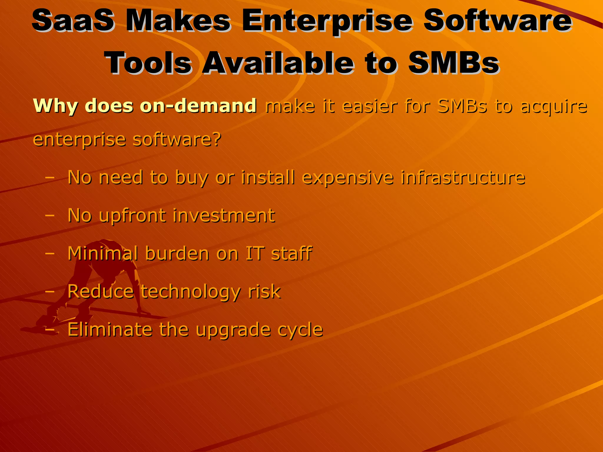 SaaS Makes Enterprise Software Tools Available to SMBs Why does on-demand  make it easier for SMBs to acquire enterprise software? No need to buy or install expensive infrastructure No upfront investment  Minimal burden on IT staff  Reduce technology risk Eliminate the upgrade cycle 