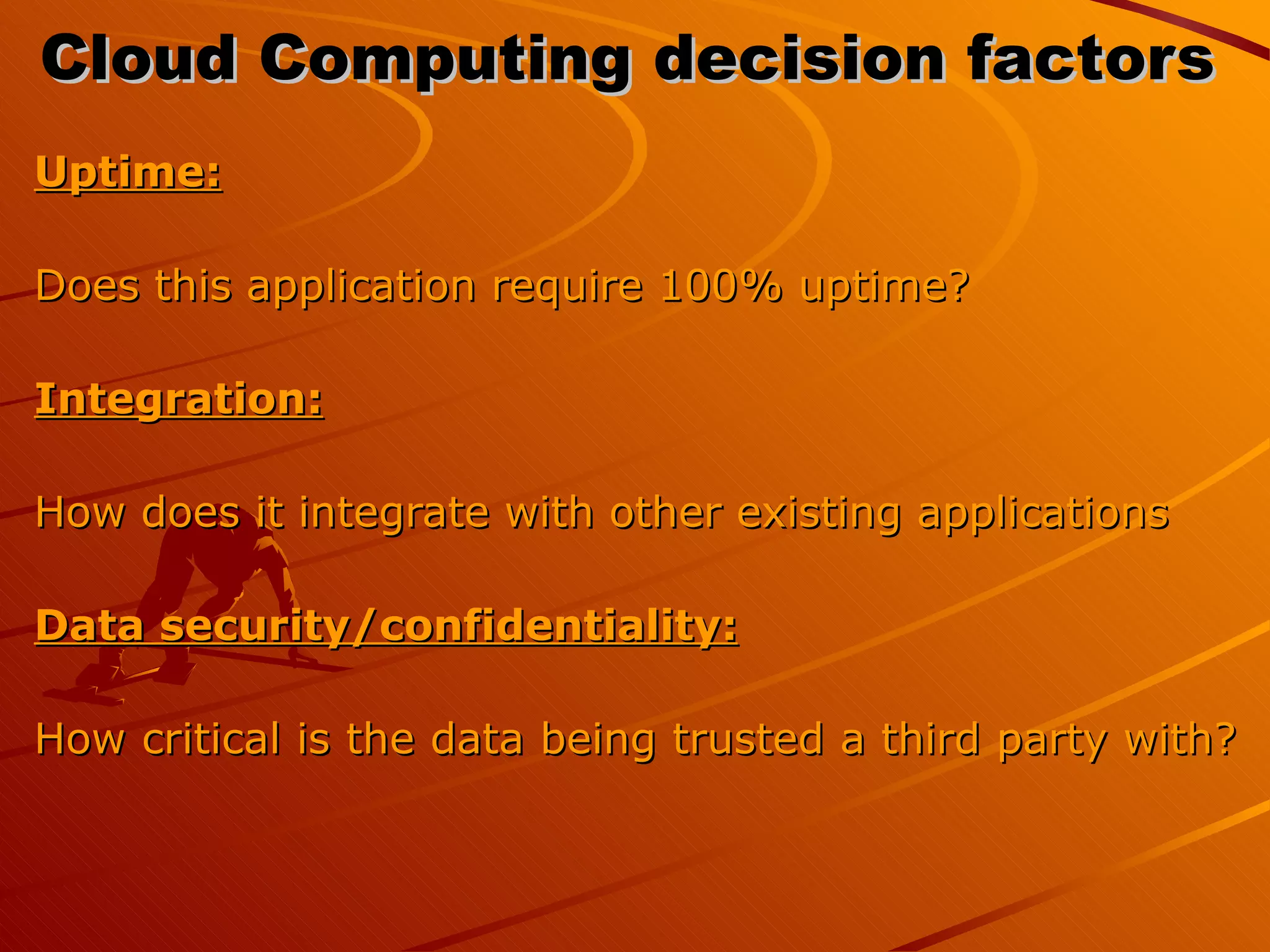 Cloud Computing decision factors  Uptime:   Does this application require 100% uptime? Integration:   How does it integrate with other existing applications Data security/confidentiality:   How critical is the data being trusted a third party with?  