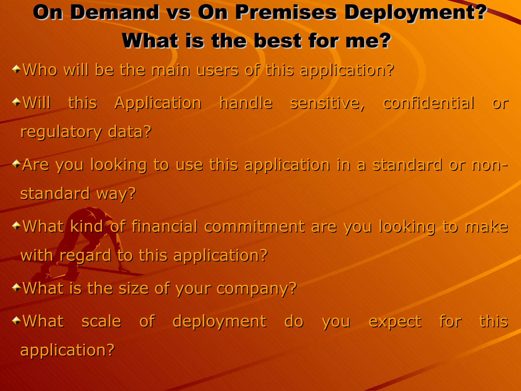 On Demand vs On Premises Deployment? What is the best for me?  Who will be the main users of this application?  Will this Application handle sensitive, confidential or regulatory data?  Are you looking to use this application in a standard or non-standard way?  What kind of financial commitment are you looking to make with regard to this application? What is the size of your company?  What scale of deployment do you expect for this application?  