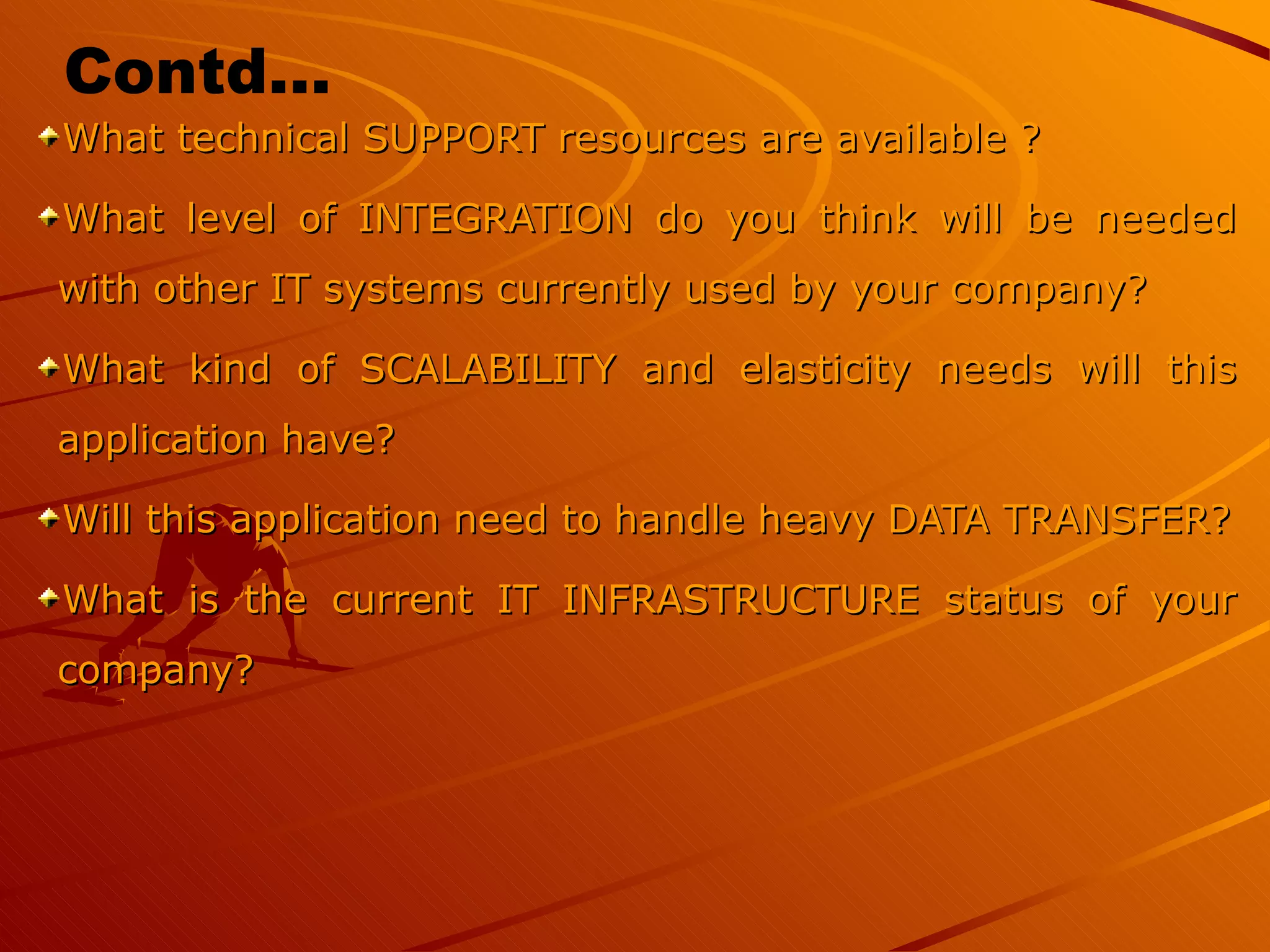What technical SUPPORT resources are available ?  What level of INTEGRATION do you think will be needed with other IT systems currently used by your company?  What kind of SCALABILITY and elasticity needs will this application have?  Will this application need to handle heavy DATA TRANSFER? What is the current IT INFRASTRUCTURE status of your company?  Contd… 