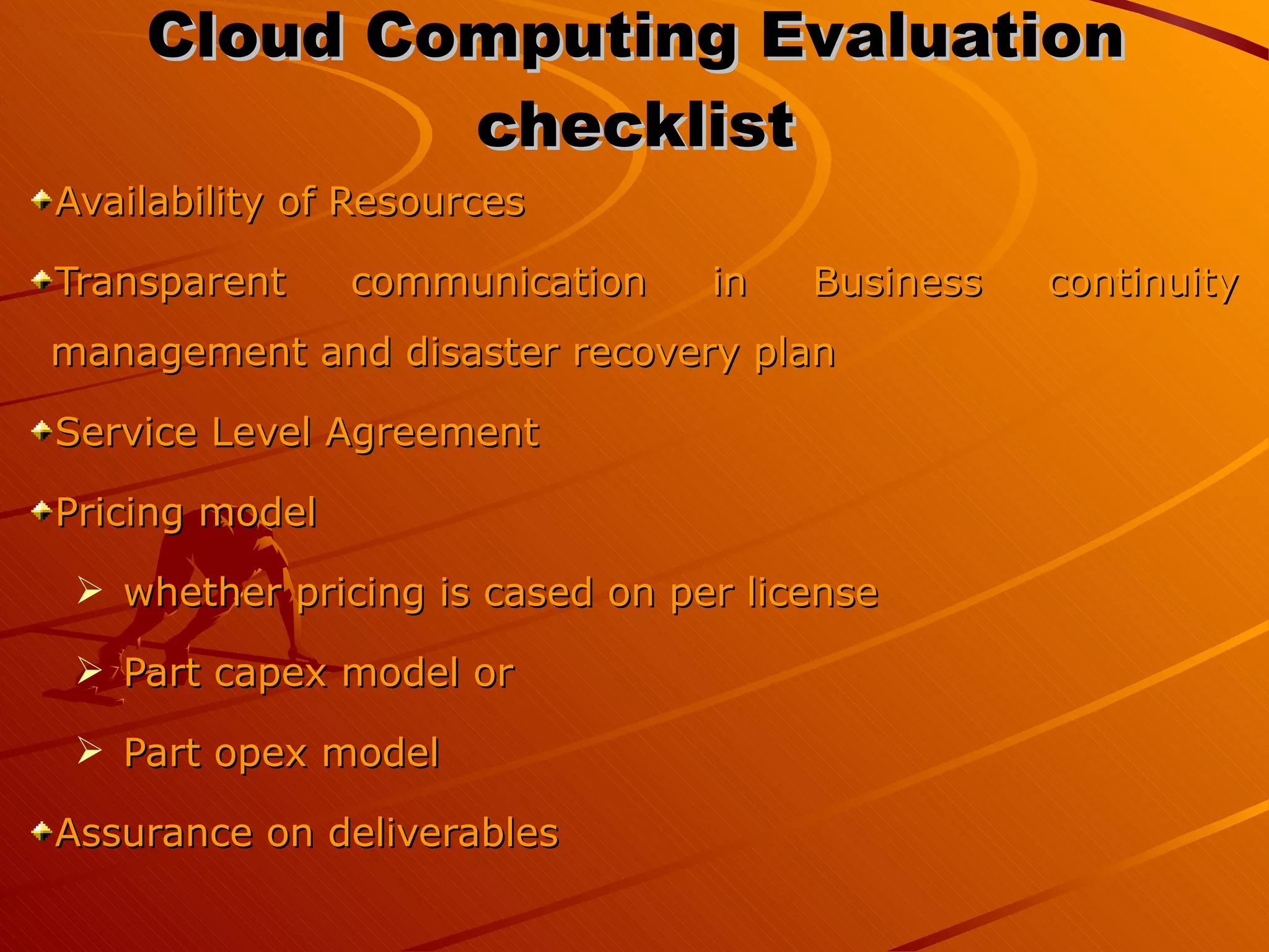 Cloud Computing Evaluation checklist Availability of Resources Transparent communication in Business continuity management and disaster recovery plan Service Level Agreement Pricing model  whether pricing is cased on per license Part capex model or Part opex model  Assurance on deliverables 