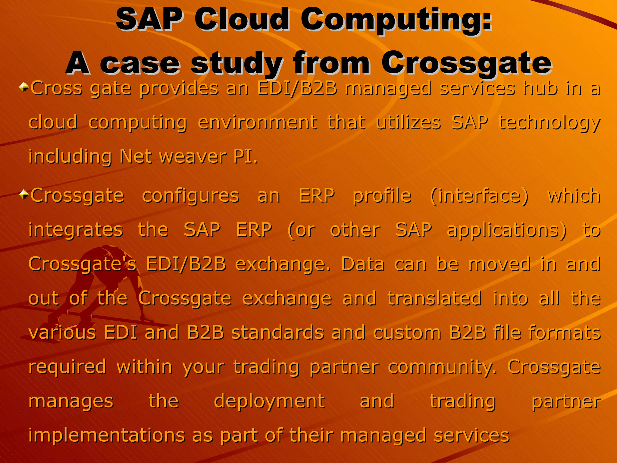 SAP Cloud Computing:  A case study from Crossgate Cross gate provides an EDI/B2B managed services hub in a cloud computing environment that utilizes SAP technology including Net weaver PI. Crossgate configures an ERP profile (interface) which integrates the SAP ERP (or other SAP applications) to Crossgate's EDI/B2B exchange. Data can be moved in and out of the Crossgate exchange and translated into all the various EDI and B2B standards and custom B2B file formats required within your trading partner community. Crossgate manages the deployment and trading partner implementations as part of their managed services 