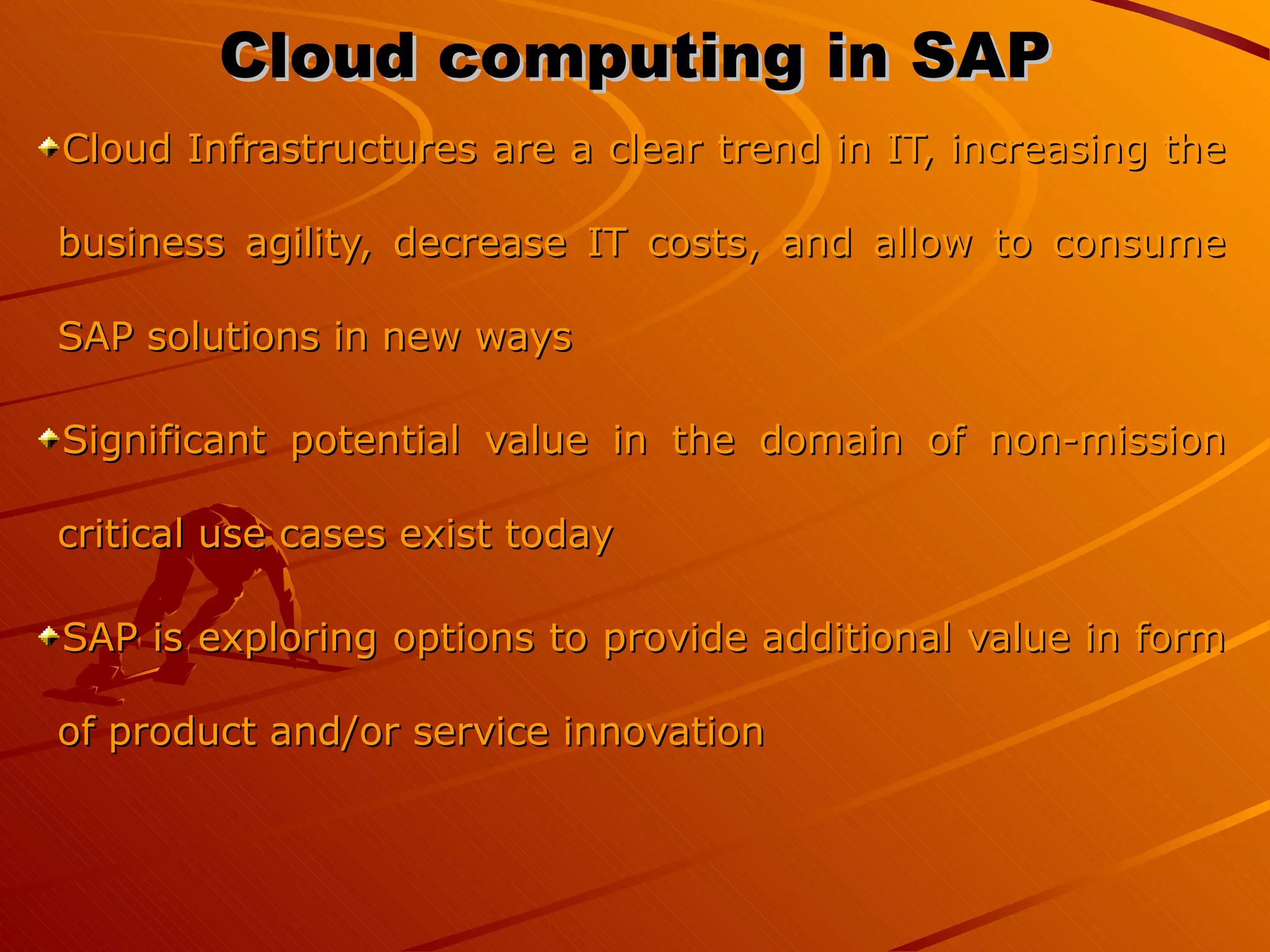 Cloud computing in SAP Cloud Infrastructures are a clear trend in IT, increasing the business agility, decrease IT costs, and allow to consume SAP solutions in new ways Significant potential value in the domain of non-mission critical use cases exist today SAP is exploring options to provide additional value in form of product and/or service innovation 