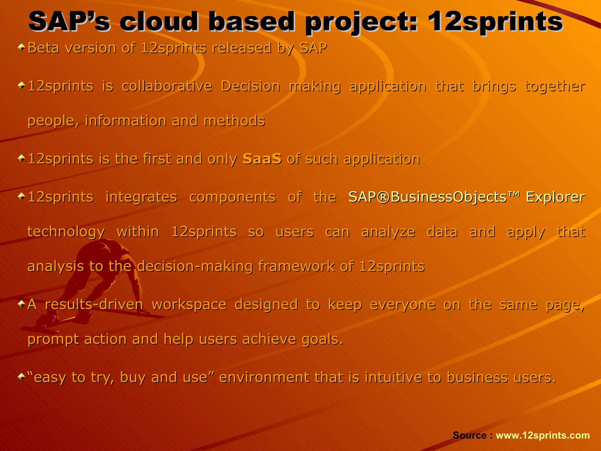 SAP’s cloud based project: 12sprints Beta version of 12sprints released by SAP 12sprints is collaborative Decision making application that brings together people, information and methods 12sprints is the first and only  SaaS  of such application 12sprints integrates components of the  SAP®BusinessObjects™ Explorer  technology within 12sprints so users can analyze data and apply that analysis to the decision-making framework of 12sprints A results-driven workspace designed to keep everyone on the same page, prompt action and help users achieve goals.  “ easy to try, buy and use” environment that is intuitive to business users.  Source :  www.12sprints.com   