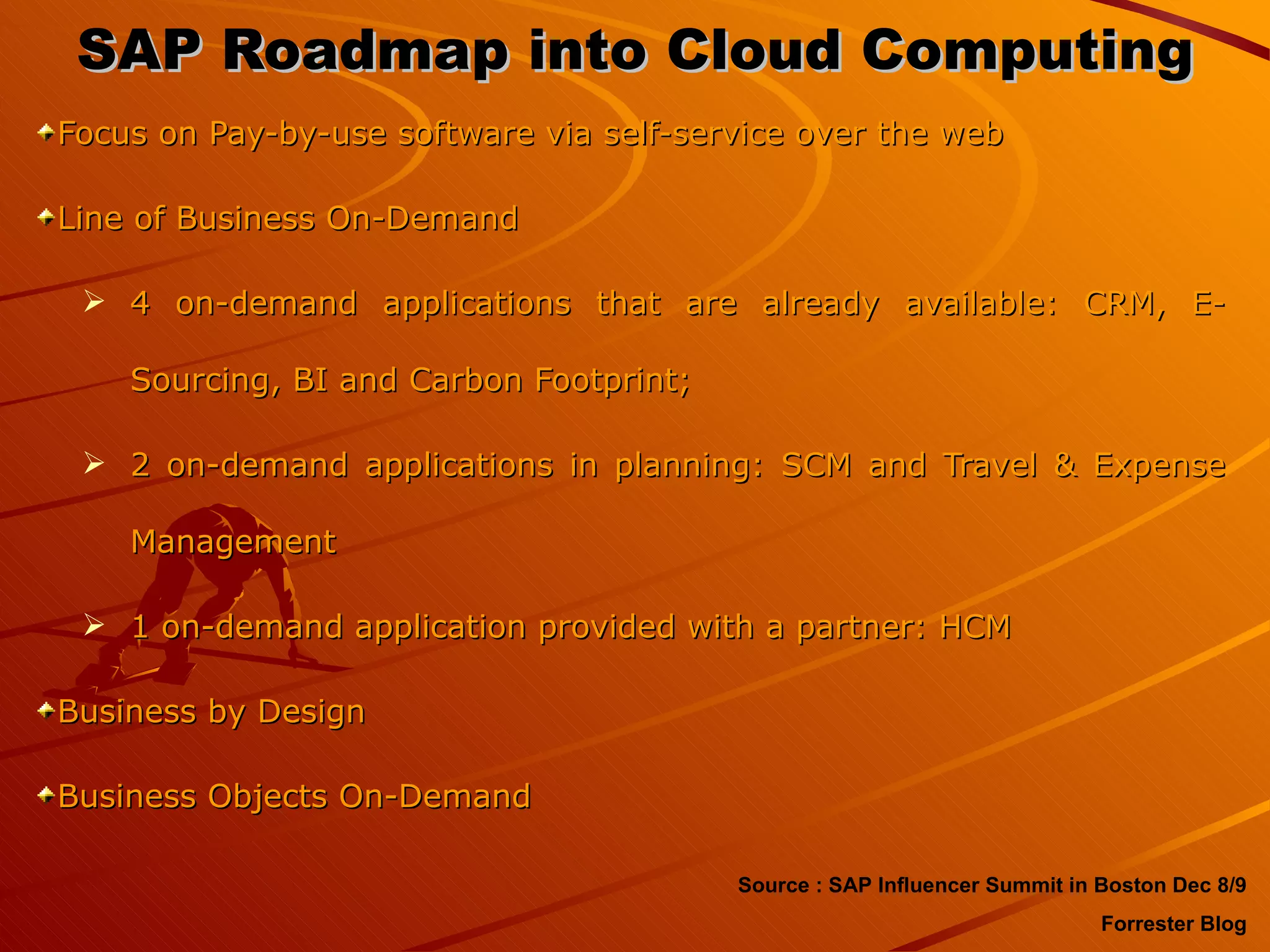 SAP Roadmap into Cloud Computing Focus on Pay-by-use software via self-service over the web Line of Business On-Demand 4 on-demand applications that are already available: CRM, E-Sourcing, BI and Carbon Footprint;  2 on-demand applications in planning: SCM and Travel & Expense Management  1 on-demand application provided with a partner: HCM Business by Design Business Objects On-Demand Source : SAP Influencer Summit in Boston Dec 8/9 Forrester Blog 