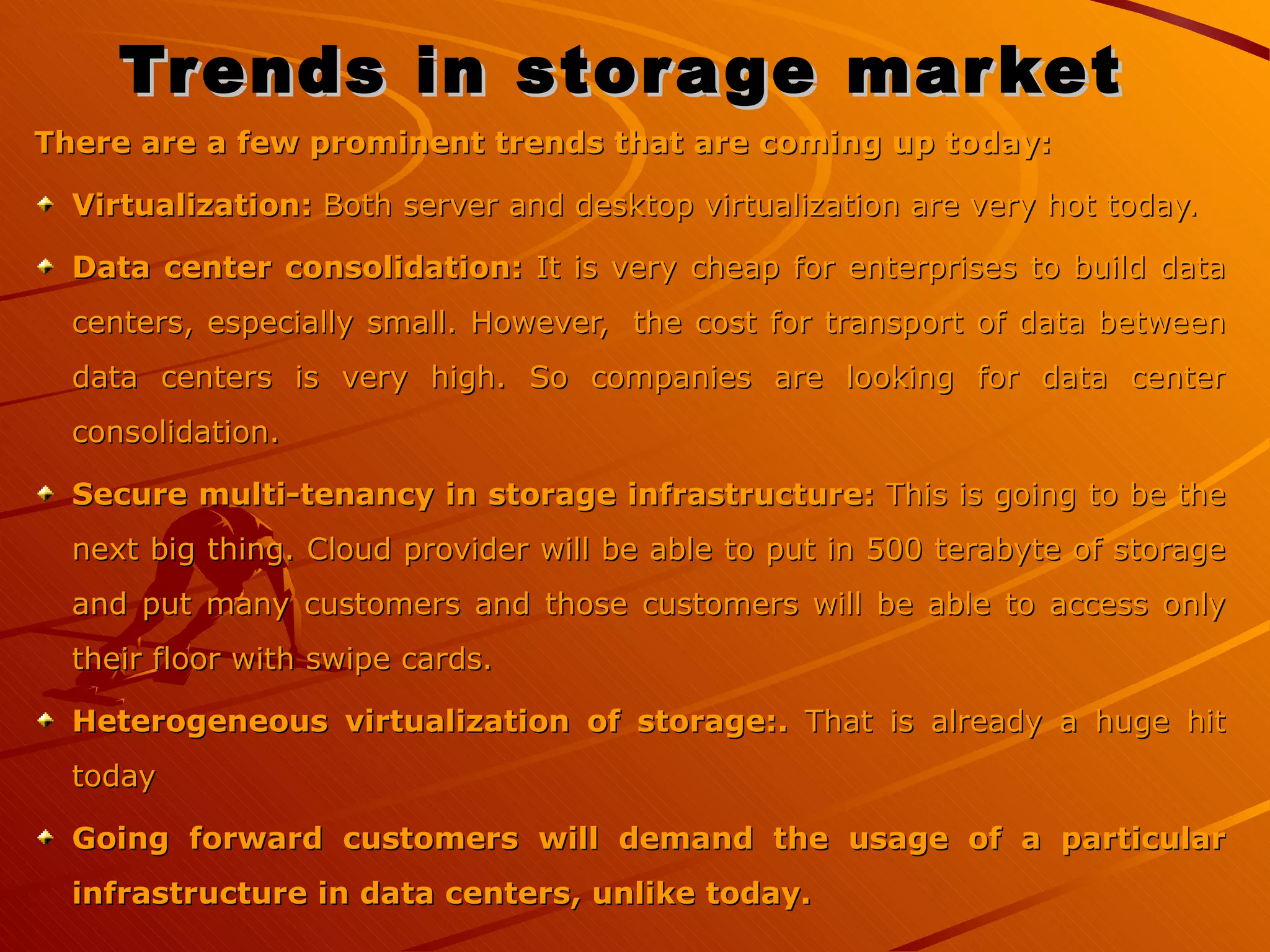 Trends in storage market   There are a few prominent trends that are coming up today: Virtualization:  Both server and desktop virtualization are very hot today.   Data center consolidation:  It is very cheap for enterprises to build data centers, especially small. However,  the cost for transport of data between data centers is very high. So companies are looking for data center consolidation. Secure multi-tenancy in storage infrastructure:  This is going to be the next big thing. Cloud provider will be able to put in 500 terabyte of storage and put many customers and those customers will be able to access only their floor with swipe cards. Heterogeneous virtualization of storage:.  That is already a huge hit today Going forward customers will demand the usage of a particular infrastructure in data centers, unlike today. 